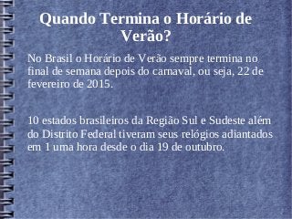 Quando Termina o Horário de
Verão?
No Brasil o Horário de Verão sempre termina no
final de semana depois do carnaval, ou seja, 22 de
fevereiro de 2015.
10 estados brasileiros da Região Sul e Sudeste além
do Distrito Federal tiveram seus relógios adiantados
em 1 uma hora desde o dia 19 de outubro.
 
