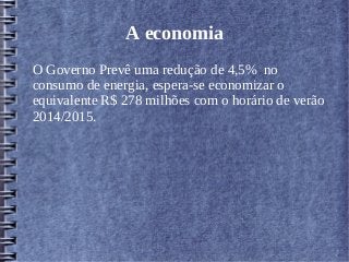 A economia
O Governo Prevê uma redução de 4,5% no
consumo de energia, espera-se economizar o
equivalente R$ 278 milhões com o horário de verão
2014/2015.
 