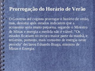 Prorrogação do Horário de Verão
● O Governo até cogitou prorrogar o horário de verão,
mas, desistiu após estudos indicarem que a
economia seria muito pequena, segundo o Ministro
de Minas e energia a medida não é viável. “Os
estados ficariam no escuro maior parte da manhã, e
teríamos, portanto, mais consumo de energia neste
período" declarou Eduardo Braga, ministro de
Minas e Energia.
 