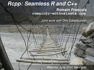 Rcpp: Seamless R and C++
                   Romain François
        romain@r-enthusiasts.com
            Joint work with Dirk Eddelbuettel




                RMetrics, June 2010, Meielsalp.
 