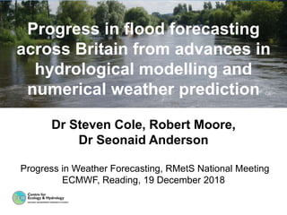 Dr Steven Cole, Robert Moore,
Dr Seonaid Anderson
Progress in Weather Forecasting, RMetS National Meeting
ECMWF, Reading, 19 December 2018
Progress in flood forecasting
across Britain from advances in
hydrological modelling and
numerical weather prediction
 