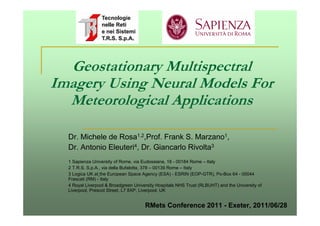 Geostationary Multispectral
Imagery Using Neural Models For
  Meteorological Applications

  Dr. Michele de Rosa1,2,Prof. Frank S. Marzano1,
  Dr. Antonio Eleuteri4, Dr. Giancarlo Rivolta3
  1 Sapienza University of Rome, via Eudossiana, 18 - 00184 Rome – Italy
  2 T.R.S. S.p.A., via della Bufalotta, 378 – 00139 Rome – Italy
  3 Logica UK at the European Space Agency (ESA) - ESRIN (EOP-GTR), Po-Box 64 - 00044
  Frascati (RM) - Italy
  4 Royal Liverpool & Broadgreen University Hospitals NHS Trust (RLBUHT) and the University of
  Liverpool, Prescot Street, L7 8XP, Liverpool, UK


                                      RMets Conference 2011 - Exeter, 2011/06/28
 