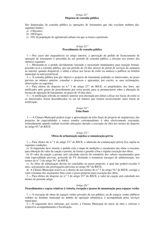 Artigo 22.º
                                     Dispensa de consulta pública

São dispensadas de consulta pública as operações de loteamento que não excedam nenhum dos
seguintes limites:
 a) 4 Hectares;
 b) 100 Fogos;
 c) 10% da população do aglomerado urbano em que se insere a pretensão.


                                            Artigo 23.º
                                  Procedimento de consulta pública

  1 — Nos casos não enquadráveis no artigo anterior, a aprovação do pedido de licenciamento de
operação de loteamento é precedida de um período de consulta pública a efectuar nos termos dos
números seguintes.
  2 — Mostrando-se o pedido devidamente instruído e inexistindo fundamentos para rejeição liminar,
proceder-se-á a consulta pública, por um período de 10 dias através do portal de serviços da autarquia
na internet, quando disponível, e edital a afixar nos locais do estilo ou anúncio a publicar no boletim
municipal ou num jornal local.
  3 — A consulta pública tem por objecto o projecto de loteamento podendo os interessados, no prazo
previsto no número anterior, consultar o processo e apresentar, por escrito, as suas reclamações,
observações ou sugestões.
  4 — Para efeitos do disposto no n.º 3 do artigo 27.º do RJUE, os proprietários dos lotes, são
notificados pelo gestor do procedimento por aviso postal, para se pronunciarem sobre a alteração da
licença de operação de loteamento, no prazo de 10 dias úteis.
  5 — A notificação referida no número anterior será efectuada por edital a afixar nos locais de estilo se
os interessados forem desconhecidos ou em tal número que tornem inconveniente outra forma de
notificação.

                                              Artigo 24.º
                                              Telas finais

  1 — A Câmara Municipal poderá exigir a apresentação de telas finais do projecto de arquitectura, dos
projectos de especialidades e outros estudos correspondentes à obra efectivamente executada,
nomeadamente quando tenham ocorrido alterações durante a execução da obra nos termos do disposto
no artigo 83.º do RJUE.

                                           Artigo 25.º
                        Obras de urbanização sujeitas a comunicação prévia

  1 — Para efeitos do n.º 1 do artigo 53.º do RJUE, a admissão da comunicação prévia fica sujeita às
seguintes condições:
  a) O requerente deve instruir o pedido com o mapa de medições e orçamentos das obras a executar,
para obtenção do valor da caução a prestar, de forma a garantir a boa e regular execução das obras;
  b) O valor da caução a prestar será calculado através do somatório dos valores orçamentados para
cada especialidade prevista, acrescido de 5% destinado a remunerar encargos de administração, nos
termos do n.º 3 do artigo 54.º do RJUE;
  c) As obras de urbanização devem ser concluídas no prazo proposto, o qual não poderá exceder 4
anos, sem prejuízo das prorrogações previstas no artigo 58.º do RJUE;
  d) A Câmara Municipal reserva-se o direito de nos termos do n.º 3 do artigo 54.º do RJUE, corrigir o
valor constante dos orçamentos bem como o prazo proposto para execução das obras.
  2 — Para efeitos do disposto no n.º 3 do artigo 25.º do RJUE, o valor da caução será calculado nos
termos do presente artigo.

                                             Artigo 26.º
Procedimentos e regras relativas à vistoria, recepção e prazos de manutenção para espaços verdes

  1 — A execução de obras de espaços verdes privados de uso público, ou de espaços verdes públicos
cedidos ao domínio municipal no âmbito de operação urbanística, é acompanhada pelos serviços
municipais.
  2 — O requerente deve informar, por escrito, a Câmara Municipal do início da obra e solicitar o
respectivo acompanhamento e fiscalização.
 