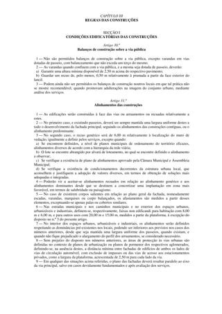 CAPÍTULO III
                                  REGRAS DAS CONSTRUÇÕES


                                     SECÇÃO I
                     CONDIÇÕES EDIFICATÓRIAS DAS CONSTRUÇÕES

                                            Artigo 30.º
                             Balanços de construção sobre a via pública

  1 — Não são permitidos balanços de construção sobre a via pública, excepto varandas em vias
dotadas de passeio, com balanceamento que não exceda um terço do mesmo.
  2 — As varandas quando confinem com a via pública, e a mesma seja dotada de passeio, deverão:
  a) Garantir uma altura mínima disponível de 2,50 m acima do respectivo pavimento;
  b) Guardar um recuo de, pelo menos, 0,50 m relativamente à prumada a partir da face exterior do
lancil.
  3 — Podem ainda não ser permitidos os balanços de construção noutros locais em que tal prática não
se mostre recomendável, quando promovam adulterações na imagem do conjunto urbano, mediante
análise dos serviços.

                                                Artigo 31.º
                                        Alinhamentos das construções

  1 — As edificações serão construídas à face das vias ou arruamentos ou recuadas relativamente a
estes.
  2 — No primeiro caso, e existindo passeios, deverá ser sempre mantida uma largura uniforme destes a
todo o desenvolvimento da fachada principal, seguindo os alinhamentos das construções contíguas, ou o
alinhamento predominante.
  3 — No segundo caso, o recuo genérico será de 6,00 m relativamente à localização do muro de
vedação, igualmente a definir pelos serviços, excepto quando:
  a) Se encontrem definidos, a nível de planos municipais de ordenamento do território eficazes,
alinhamentos diversos de acordo com a hierarquia da rede viária;
  b) O lote se encontre abrangido por alvará de loteamento, no qual se encontre definido o alinhamento
a observar;
  c) Se verifique a existência de plano de alinhamentos aprovado pela Câmara Municipal e Assembleia
Municipal;
  d) Se verifique a existência de condicionamentos decorrentes da estrutura urbana local, que
aconselhem e justifiquem a adopção de valores diversos, em termos de obtenção de soluções mais
adequadas e integradas.
  4 — Poderão vir a aceitar-se alinhamentos recuados em relação ao alinhamento genérico e aos
alinhamentos dominantes desde que se destinem a concretizar uma implantação em zona mais
favorável, em termos de salubridade ou paisagismo.
  5 — No caso de existirem corpos salientes em relação ao plano geral da fachada, nomeadamente
escadas, varandas, marquises ou corpo balançados, os afastamentos são medidos a partir desses
elementos, exceptuando-se apenas palas ou cobertos similares.
  6 — Nas estradas municipais e nos caminhos municipais e no exterior dos espaços urbanos,
urbanizáveis e industriais, definem-se, respectivamente, faixas non edificandi para habitação com 8,00
m e 6,00 m, e para outros usos com 20,00 m e 15,00 m, medidos a partir da plataforma, à excepção do
disposto no n.º 3 do presente artigo.
  7 — No interior dos espaços urbanos, urbanizáveis e industriais, os alinhamentos serão definidos
respeitando as dominâncias pré-existentes nos locais, podendo ser inferiores aos previstos nos casos dos
números anteriores, desde que seja mantida uma largura uniforme dos passeios, quando existam, e
quando não fique prejudicado o alargamento do perfil dos arruamentos, se considerado necessário.
  8 — Sem prejuízo do disposto nos números anteriores, as áreas de protecção às vias urbanas são
definidas no contexto de planos de urbanização ou planos de pormenor dos respectivos aglomerados,
definindo-se, na ausência destes, a distância mínima entre fachadas de edifícios de ambos os lados de
vias de circulação automóvel, com exclusão de impasses ou das vias de acesso aos estacionamentos
privados, como a largura da plataforma, acrescentada de 2,50 m para cada lado da via.
  9 — Em qualquer das situações acima referidas, o plano das fachadas deverá resultar paralelo ao eixo
da via principal, salvo em casos devidamente fundamentados e após avaliação dos serviços.
 