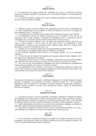 Artigo 32.º
                                          Empenas laterais

 1 — Os paramentos das empenas laterais não colmatadas por encostos a construções existentes,
deverão ter tratamento adequado e concordante com o das restantes fachadas, com preocupações de
ordem estética.
 2 — A proposta da solução a adoptar deve instruir o pedido licenciamento ou comunicação prévia,
devendo constar do desenho dos alçados.

                                           Artigo 33.º
                                         Muros de vedação

  1 — Definem-se, para os muros de vedação, sebes e plantações de árvores, faixas non edificandi com
1 m a partir da plataforma e com um mínimo de 5,00 m de distância ao eixo da via, à excepção dos
casos enquadráveis no n.º 7 do artigo 31.º.
  2 — A excepção prevista no número anterior poderá ainda ser aplicada em espaços agro-silvícolas.
  3 — Os alinhamentos referidos nos números anteriores, devem ser paralelos ao eixo das vias ou
arruamentos com os quais confinam, e formados por alinhamentos rectos e respectivas curvas de
concordância nos casos de não se desenvolverem exclusivamente em recta ou curva.
  4 — Os muros de vedação confinantes com a via pública em aglomerados urbanos, não devem, em
regra, ter altura superior a 1,50 m acima do nível dessa mesma via, considerando o ponto
correspondente ao respectivo desenvolvimento médio, podendo, porém, elevar-se a vedação acima
dessa altura com recurso à utilização de sebes vivas.
  5 — Poderão vir a ser encaradas soluções diversas das preconizadas no número anterior:
  a) Em construções cujo alçado principal atinja, parcialmente, a via pública;
  b) Em construções implantadas sobre terrenos a cota bastante superior à da via ou arruamento
confinante.
  6 — A altura do muro de vedação entre inquilinos deve garantir a altura do muro confinante com o
arruamento até ao alinhamento da construção.
  7 — Registando-se desnível entre os terrenos confinantes, o proprietário do lote ou parcela situado a
cota mais baixa tem o direito de elevar o seu muro até 1,50 m acima do nível do terreno vizinho.
  8 — Nas zonas em que as preexistências o justifiquem, por força da optimização do enquadramento
urbano, poder-se-ão admitir outras alturas ou sistemas de vedação.
  9 — Nos equipamentos de uso colectivo, (como escolas ou equipamentos desportivos), poder-se-ão
utilizar outros sistemas de vedação, devidamente adequados ao carácter específico da sua função e que
concorram para a boa inserção no contexto urbano específico.

                                              Artigo 34.º
                                           Estacionamento

Nas operações de loteamento ou quando as edificações determinarem em termos urbanísticos impacte
relevante e semelhante a um loteamento, de acordo o definido no artigo 47.º e 48.º do presente
Regulamento, não será autorizada a constituição de fracções autónomas em edificações destinadas à
habitação colectiva, comércio e serviços, sem a afectação dos lugares mínimos de estacionamento
previstos em legislação.

                                             Artigo 35.º
                                       Ocultação de estendais

 1 — Os projectos relativos a obras de construção, reconstrução, ampliação ou alteração de edifícios
para habitação colectiva devem prever, definir e representar para todos os fogos um sistema construtivo
de material adequado, integrado na arquitectura e volumetria envolvente que, oculte a roupa estendida
de modo que esta não seja visível a partir da via pública e possibilite o devido arejamento e secagem.
 2 — Igual condicionante será de observar nos projectos de reconstrução, ampliação ou alteração de
edificações quando envolvam modificações profundas na área de serviço.
 3 — Para efeitos do disposto no número anterior, devem os serviços técnicos analisar, caso a caso, a
admissibilidade da sua aplicação em concreto, em função do tipo de obra em causa.

                                             Artigo 36.º
                                             Marquises

  1 — Só será permitida a instalação de marquises em alçados de construções insusceptíveis de serem
considerados como principais, apenas se aceitando a utilização de uma única tipologia construtiva, em
termos de desenho arquitectónico e materiais aplicados.
 