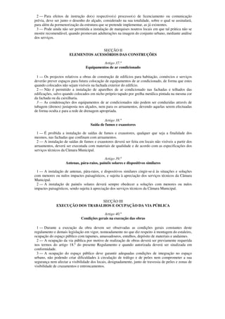2 — Para efeitos de instrução do(s) respectivo(s) processo(s) de licenciamento ou comunicação
prévia, deve ser junto o desenho do alçado, considerado na sua totalidade, sobre o qual se assinalará,
para além da pormenorização da estrutura que se pretende implementar, as já existentes.
 3 — Pode ainda não ser permitida a instalação de marquises noutros locais em que tal prática não se
mostre recomendável, quando promovam adulterações na imagem do conjunto urbano, mediante análise
dos serviços.


                                    SECÇÃO II
                      ELEMENTOS ACESSÓRIOS DAS CONSTRUÇÕES

                                          Artigo 37.º
                                 Equipamentos de ar condicionado

  1 — Os projectos relativos a obras de construção de edifícios para habitação, comércios e serviços
deverão prever espaços para futura colocação de equipamentos de ar condicionado, de forma que estes
quando colocados não sejam visíveis na fachada exterior do edifício.
  2 — Não é permitido a instalação de aparelhos de ar condicionado nas fachadas e telhados das
edificações, salvo quando colocados em nicho próprio tapado por grelha metálica pintada na mesma cor
da fachada ou da caixilharia.
  3 — As condensações dos equipamentos de ar condicionados não podem ser conduzidas através de
tubagem (drenos) justaposta nos alçados, nem para os arruamentos, devendo aquelas serem efectuadas
de forma oculta e para a rede de drenagem apropriada.

                                             Artigo 38.º
                                    Saída de fumos e exaustores

 1 — É proibida a instalação de saídas de fumos e exaustores, qualquer que seja a finalidade dos
mesmos, nas fachadas que confinam com arruamentos.
 2 — A instalação de saídas de fumos e exaustores deverá ser feita em locais não visíveis a partir dos
arruamentos, deverá ser executada com materiais de qualidade e de acordo com as especificações dos
serviços técnicos da Câmara Municipal.

                                            Artigo 39.º
                    Antenas, pára-raios, painéis solares e dispositivos similares

 1 — A instalação de antenas, pára-raios, e dispositivos similares cingir-se-á às situações e soluções
com menores ou nulos impactes paisagísticos, e sujeita à apreciação dos serviços técnicos da Câmara
Municipal.
 2 — A instalação de painéis solares deverá sempre obedecer a soluções com menores ou nulos
impactes paisagísticos, sendo sujeita à apreciação dos serviços técnicos da Câmara Municipal.


                                 SECÇÃO III
              EXECUÇÃO DOS TRABALHOS E OCUPAÇÃO DA VIA PÚBLICA

                                           Artigo 40.º
                              Condições gerais na execução das obras

  1 — Durante a execução da obra devem ser observadas as condições gerais constantes deste
regulamento e demais legislação em vigor, nomeadamente no que diz respeito à montagem do estaleiro,
ocupação do espaço público com tapumes, amassadouros, entulhos, depósito de materiais e andaimes.
  2 — A ocupação da via pública por motivo de realização de obras deverá ser previamente requerida
nos termos do artigo 18.º do presente Regulamento e quando autorizada deverá ser sinalizada em
conformidade.
  3 — A ocupação do espaço público deve garantir adequadas condições de integração no espaço
urbano, não podendo criar dificuldades à circulação de tráfego e de peões nem comprometer a sua
segurança nem afectar a visibilidade dos locais, designadamente, junto de travessia de peões e zonas de
visibilidade de cruzamentos e entroncamentos.
 