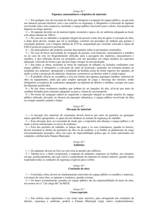 Artigo 41.º
                         Tapumes, amassadouros e depósitos de materiais

 1 — Em qualquer caso de execução de obras que obriguem à ocupação do espaço público, ou que pela
sua natureza possam interferir com o seu conforto ou segurança, é obrigatória a colocação de tapumes
envolvendo toda a área respectiva, incluindo o espaço público necessário para o efeito, sem prejuízo do
disposto no artigo anterior.
 2 — Os tapumes deverão ser de material rígido, resistente e opaco, de cor uniforme adequada ao local,
com altura mínima de 2,00 m.
 3 — No caso de ser admitida a ocupação integral do passeio como área de apoio à execução da obra,
o dono desta deverá, sempre que tal se justifique, construir um passadiço de madeira que garanta a
circulação pedonal, com a largura mínima de 0,70 m, resguardado por corrimão colocado à altura de
0,90 m acima do respectivo pavimento.
 4 — Os amassadouros não poderão assentar directamente sobre os pavimentos construídos.
 5 — No caso de haver necessidade de ocupação do passeio, com materiais, amassadouros e entulhos
ou no caso de este ser frequentemente utilizado, para a passagem dos materiais, amassadouros e
entulhos, a área utilizada deverá ser protegida com um passadiço em chapa metálica de espessura
adequada, colocada de forma a que não provoque estragos na área protegida.
 6 — Em todas as obras, incluindo as obras de reparação de telhados ou fachadas confinantes com
espaço público, é obrigatório a colocação de redes de protecção, montadas em estrutura própria ou
acopladas aos andaimes, abrangendo a totalidade da fachada acima do limite superior dos tapumes, de
modo a evitar a projecção de materiais, elementos construtivos ou detritos sobre o citado espaço.
 7 — É proibido colocar na via pública e fora dos limites dos tapumes quaisquer entulhos, materiais de
obra ou equipamento, ainda que para simples operação de carga e descarga dos mesmos, sendo
obrigatória a existência de contentores adequados ao depósito de detritos e entulhos, excepto em casos
devidamente justificados.
 8 — Se das obras resultarem entulhos que tenham de ser lançados do alto, sê-lo-ão por meio de
condutas fechadas para contentor adequado ou para a viatura do seu transporte.
 9 — No termo da ocupação caberá ao requerente a reposição integral ao estado anterior do espaço
público utilizado, devendo, no decurso da operação urbanística, o espaço público envolvente da obra
ser sempre mantido cuidado e limpo.

                                            Artigo 42.º
                                       Elevação de materiais

 1 — A elevação dos materiais de construção deverá fazer-se por meio de guinchos ou quaisquer
outros aparelhos apropriados, os quais devem obedecer às normas de segurança no trabalho.
 2 — Essa elevação deve ser executada de modo que, a trajectória não abranja o espaço público e de
modo a serem minimizados os riscos de acidentes.
 3 — Fora dos períodos de trabalho, as lanças das gruas e os seus contrapesos, quando os houver,
devem encontrar-se dentro do perímetro da obra ou do estaleiro, e os baldes ou plataformas de carga
convenientemente pousados, salvo em casos de impossibilidade prática que só serão autorizados em
condições a definir pela Câmara Municipal.

                                              Artigo 43.º
                                              Andaimes

  1 — Os andaimes devem ser fixos ao solo e/ou às paredes dos edifícios.
  2 — Admitir-se-á, a título excepcional, o emprego de andaimes suspensos ou bailéus, nas situações
em que, justificadamente, não seja viável o cumprimento do disposto no número anterior, quando sejam
respeitadas todas as condições de segurança exigíveis para o efeito.

                                            Artigo 44.º
                                         Conclusão da obra

 1 — Concluída a obra, devem ser imediatamente removidos do espaço público os entulhos e materiais,
e no prazo de cinco dias, os tapumes e estaleiros, quando existam.
 2 — Os danos eventualmente causados no espaço público são da responsabilidade do dono da obra,
nos termos do n.º 2 do artigo 86.º do RJUE.

                                             Artigo 45.º
                                           Casos especiais

  1 — Nas artérias mais importantes e nas zonas mais sensíveis, para salvaguarda das condições de
trânsito, segurança e ambiente, poderá a Câmara Municipal exigir outros condicionalismos,
 