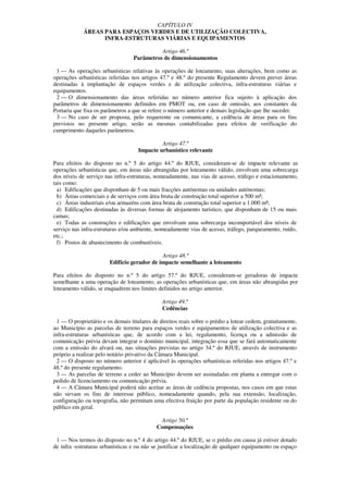 CAPÍTULO IV
             ÁREAS PARA ESPAÇOS VERDES E DE UTILIZAÇÃO COLECTIVA,
                   INFRA-ESTRUTURAS VIÁRIAS E EQUIPAMENTOS

                                            Artigo 46.º
                                  Parâmetros de dimensionamentos

 1 — As operações urbanísticas relativas às operações de loteamento, suas alterações, bem como as
operações urbanísticas referidas nos artigos 47.º e 48.º do presente Regulamento devem prever áreas
destinadas à implantação de espaços verdes e de utilização colectiva, infra-estruturas viárias e
equipamentos.
 2 — O dimensionamento das áreas referidas no número anterior fica sujeito à aplicação dos
parâmetros de dimensionamento definidos em PMOT ou, em caso de omissão, aos constantes da
Portaria que fixa os parâmetros a que se refere o número anterior e demais legislação que lhe suceder.
 3 — No caso de ser proposta, pelo requerente ou comunicante, a cedência de áreas para os fins
previstos no presente artigo, serão as mesmas contabilizadas para efeitos de verificação do
cumprimento daqueles parâmetros.

                                              Artigo 47.º
                                     Impacte urbanístico relevante

Para efeitos do disposto no n.º 5 do artigo 44.º do RJUE, consideram-se de impacte relevante as
operações urbanísticas que, em áreas não abrangidas por loteamento válido, envolvam uma sobrecarga
dos níveis de serviço nas infra-estruturas, nomeadamente, nas vias de acesso, tráfego e estacionamento,
tais como:
  a) Edificações que disponham de 5 ou mais fracções autónomas ou unidades autónomas;
  b) Áreas comerciais e de serviços com área bruta de construção total superior a 500 m²;
  c) Áreas industriais e/ou armazéns com área bruta de construção total superior a 1.000 m²;
  d) Edificações destinadas às diversas formas de alojamento turístico, que disponham de 15 ou mais
camas;
  e) Todas as construções e edificações que envolvam uma sobrecarga incomportável dos níveis de
serviço nas infra-estruturas e/ou ambiente, nomeadamente vias de acesso, tráfego, parqueamento, ruído,
etc.;
  f) Postos de abastecimento de combustíveis.

                                             Artigo 48.º
                        Edifício gerador de impacte semelhante a loteamento

Para efeitos do disposto no n.º 5 do artigo 57.º do RJUE, consideram-se geradoras de impacte
semelhante a uma operação de loteamento, as operações urbanísticas que, em áreas não abrangidas por
loteamento válido, se enquadrem nos limites definidos no artigo anterior.

                                               Artigo 49.º
                                               Cedências

  1 — O proprietário e os demais titulares de direitos reais sobre o prédio a lotear cedem, gratuitamente,
ao Município as parcelas de terreno para espaços verdes e equipamentos de utilização colectiva e as
infra-estruturas urbanísticas que, de acordo com a lei, regulamento, licença ou a admissão de
comunicação prévia devam integrar o domínio municipal, integração essa que se fará automaticamente
com a emissão do alvará ou, nas situações previstas no artigo 34.º do RJUE, através de instrumento
próprio a realizar pelo notário privativo da Câmara Municipal.
  2 — O disposto no número anterior é aplicável às operações urbanísticas referidas nos artigos 47.º e
48.º do presente regulamento.
  3 — As parcelas de terreno a ceder ao Município devem ser assinaladas em planta a entregar com o
pedido de licenciamento ou comunicação prévia.
  4 — A Câmara Municipal poderá não aceitar as áreas de cedência propostas, nos casos em que estas
não sirvam os fins de interesse público, nomeadamente quando, pela sua extensão, localização,
configuração ou topografia, não permitam uma efectiva fruição por parte da população residente ou do
público em geral.

                                              Artigo 50.º
                                             Compensações

 1 — Nos termos do disposto no n.º 4 do artigo 44.º do RJUE, se o prédio em causa já estiver dotado
de infra -estruturas urbanísticas e ou não se justificar a localização de qualquer equipamento ou espaço
 
