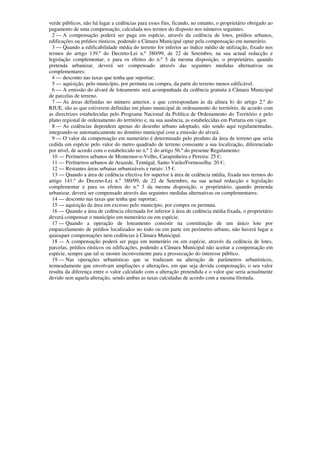verde públicos, não há lugar a cedências para esses fins, ficando, no entanto, o proprietário obrigado ao
pagamento de uma compensação, calculada nos termos do disposto nos números seguintes.
  2 — A compensação poderá ser paga em espécie, através da cedência de lotes, prédios urbanos,
edificações ou prédios rústicos, podendo a Câmara Municipal optar pela compensação em numerário.
  3 — Quando a edificabilidade média do terreno for inferior ao índice médio de utilização, fixado nos
termos do artigo 139.º do Decreto-Lei n.º 380/99, de 22 de Setembro, na sua actual redacção e
legislação complementar, e para os efeitos do n.º 5 da mesma disposição, o proprietário, quando
pretenda urbanizar, deverá ser compensado através das seguintes medidas alternativas ou
complementares:
  4 — desconto nas taxas que tenha que suportar;
  5 — aquisição, pelo município, por permuta ou compra, da parte do terreno menos edificável.
  6 — A emissão do alvará de loteamento será acompanhada da cedência gratuita à Câmara Municipal
de parcelas de terreno.
  7 — As áreas definidas no número anterior, e que correspondam às da alínea h) do artigo 2.º do
RJUE, são as que estiverem definidas em plano municipal de ordenamento do território, de acordo com
as directrizes estabelecidas pelo Programa Nacional da Política de Ordenamento do Território e pelo
plano regional de ordenamento do território e, na sua ausência, as estabelecidas em Portaria em vigor.
  8 — As cedências dependem apenas do desenho urbano adoptado, não sendo aqui regulamentadas,
integrando-se automaticamente no domínio municipal com a emissão do alvará.
  9 — O valor da compensação em numerário é determinado pelo produto da área de terreno que seria
cedida em espécie pelo valor do metro quadrado de terreno consoante a sua localização, diferenciado
por nível, de acordo com o estabelecido no n.º 2 do artigo 56.º do presente Regulamento:
  10 — Perímetros urbanos de Montemor-o-Velho, Carapinheira e Pereira: 25 €;
  11 — Perímetros urbanos de Arazede, Tentúgal, Santo Varão/Formoselha: 20 €;
  12 — Restantes áreas urbanas urbanizáveis e rurais: 15 €.
  13 — Quando a área de cedência efectiva for superior à área de cedência média, fixada nos termos do
artigo 141.º do Decreto-Lei n.º 380/99, de 22 de Setembro, na sua actual redacção e legislação
complementar e para os efeitos do n.º 3 da mesma disposição, o proprietário, quando pretenda
urbanizar, deverá ser compensado através das seguintes medidas alternativas ou complementares:
  14 — desconto nas taxas que tenha que suportar;
  15 — aquisição da área em excesso pelo município, por compra ou permuta.
  16 — Quando a área de cedência efectuada for inferior à área de cedência média fixada, o proprietário
deverá compensar o município em numerário ou em espécie.
  17 — Quando a operação de loteamento consistir na constituição de um único lote por
emparcelamento de prédios localizados no todo ou em parte em perímetro urbano, não haverá lugar a
quaisquer compensações nem cedências à Câmara Municipal.
  18 — A compensação poderá ser paga em numerário ou em espécie, através da cedência de lotes,
parcelas, prédios rústicos ou edificações, podendo a Câmara Municipal não aceitar a compensação em
espécie, sempre que tal se mostre inconveniente para a prossecução do interesse público.
  19 — Nas operações urbanísticas que se traduzam na alteração de parâmetros urbanísticos,
nomeadamente que envolvam ampliações e alterações, em que seja devida compensação, o seu valor
resulta da diferença entre o valor calculado com a alteração pretendida e o valor que seria actualmente
devido sem aquela alteração, sendo ambas as taxas calculadas de acordo com a mesma fórmula.
 