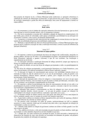 CAPÍTULO V
                                  DA URBANIZAÇÃO EM GERAL

                                             Artigo 51.º
                                      Contratos de urbanização

Sem prejuízo do disposto na lei, a Câmara Municipal pode condicionar as operações urbanísticas à
celebração de contratos de urbanização ou protocolos, os quais devem fixar, para o futuro, as condições
de execução, manutenção e gestão das obras de urbanização, bem como do equipamento a instalar no
espaço público.

                                              Artigo 52.º
                                              Rede viária

  1 — Os arruamentos a criar no âmbito das operações urbanísticas deverão harmonizar-se, quer ao nível
funcional quer ao nível do desenho urbano, com os arruamentos existentes.
  2 — Nos novos arruamentos a executar não é admitida a adopção de dispositivos complementares, do
tipo lomba, para controlo de velocidade, sendo apenas considerada a possibilidade da sua utilização em
arruamentos existentes, como recurso, devidamente fundamentado.
  3 — A proposta e a execução da rede viária deverão dar cumprimento às normas técnicas em vigor em
matéria de acessibilidades de pessoas com mobilidade condicionada.
  4 — Mediante a especificidade das obras de urbanização/loteamentos, a Câmara Municipal pode exigir
proposta geral e respectiva execução de toda a sinalização horizontal e vertical, na área de influência da
operação urbanística.

                                             Artigo 53.º
                                     Materiais no espaço público

  1 — Os materiais a utilizar na pavimentação das faixas de rodagem não condicionadas, integradas no
domínio público, deverão ser em cubos e ou paralelepípedo de granito, semi-penetração betuminosa ou
betão betuminoso (aplicado a quente), consoante o tipo de vias existentes, sua localização e
enquadramento na envolvente.
  2 — As marcações referentes à sinalização horizontal de tráfego automóvel, sempre que impostas na
licença ou comunicação prévia, serão executadas:
  a) Em cubos de calcário, no caso das faixas de rodagem pavimentadas a cubo e ou paralelepípedo de
granito;
  b) Nas faixas de rodagem pavimentadas a semi-penetração betuminosa ou a betão betuminoso, com
pintura no pavimento com material termoplástico reflector branco (aplicado a quente).
  3 — A marcação de lugares de estacionamento para pessoas com mobilidade reduzida deverá ser
realizada em fiadas de cubo de calcário de 0,11 m, no caso de pavimentação a cubos de granito e em
material termoplástico reflector branco, aplicado a quente, com a largura de 0,15m, no caso de
pavimentação a betão betuminoso;
  4 — A marcação da separação entre a faixa de rodagem e o estacionamento, nos casos em que sejam
aplicados materiais distintos, será executada em guia de granito ou betão pré-fabricado, consoante o tipo
de vias existentes, sua localização e enquadramento na envolvente.
  5 — Os materiais a utilizar na pavimentação das áreas de estacionamento deverão ser em cubo e ou
paralelepípedo de granito ou betão betuminoso (aplicado a quente), consoante o tipo de vias existente,
sua localização e enquadramento na envolvente.
  6 — A separação entre passeio e estacionamento ou faixa de rodagem nos casos em que sejam
aplicados materiais distintos, deverá executar – se em guia de granito, excepto em situações de
continuidade ou de relação com preexistências, analisadas e aprovadas caso a caso.
  7 — O elemento referido no número anterior terá, regra geral, uma altura de 0,14 m e uma largura de
0,20 m, podendo contudo, usar–se variantes de acordo com situações específicas.
  8 — A guia limite a utilizar em rotunda ou ilhotas separadoras deve, por razões de segurança, obedecer
a um perfil diferente das referidas no número anterior.
  9 — Os passeios serão executados em cubos de granito, preferencialmente de 0,05 m, podendo
associar-se a outros materiais, desde que tal constitua uma mais-valia e seja integrado em situação de
continuidade a avaliar em concreto.
  10 — Poderão ainda admitir-se soluções de pavimento contínuo em asfalto ou betão quando o uso não
seja exclusivo do peão.
  11 — Nas caldeiras de árvores, a orla será executada em guia de granito ou barra metálica, sendo que
nas fachadas só serão admitidos dispositivos em ferro fundido ou aço inox.
  12 — Sempre que, em zonas exclusivas de circulação de peão, se torne necessária a interposição de
dispositivos de transição de cotas, estes deverão ser executados em elementos de granito, sem prejuízo
da garantia das condições de utilização em segurança.
 