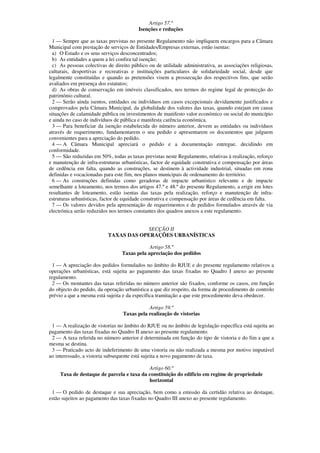 Artigo 57.º
                                         Isenções e reduções

  1 — Sempre que as taxas previstas no presente Regulamento não impliquem encargos para a Câmara
Municipal com prestação de serviços de Entidades/Empresas externas, estão isentas:
  a) O Estado e os seus serviços desconcentrados;
  b) As entidades a quem a lei confira tal isenção;
  c) As pessoas colectivas de direito público ou de utilidade administrativa, as associações religiosas,
culturais, desportivas e recreativas e instituições particulares de solidariedade social, desde que
legalmente constituídas e quando as pretensões visem a prossecução dos respectivos fins, que serão
avaliados em presença dos estatutos;
  d) As obras de conservação em imóveis classificados, nos termos do regime legal de protecção do
património cultural.
  2 — Serão ainda isentos, entidades ou indivíduos em casos excepcionais devidamente justificados e
comprovados pela Câmara Municipal, da globalidade dos valores das taxas, quando estejam em causa
situações de calamidade pública ou investimentos de manifesto valor económico ou social do município
e ainda no caso de indivíduos de pública e manifesta carência económica.
  3 — Para beneficiar da isenção estabelecida do número anterior, devem as entidades ou indivíduos
através de requerimento, fundamentarem o seu pedido e apresentarem os documentos que julguem
convenientes para a apreciação do pedido.
  4 — A Câmara Municipal apreciará o pedido e a documentação entregue, decidindo em
conformidade.
  5 — São reduzidas em 50%, todas as taxas previstas neste Regulamento, relativas à realização, reforço
e manutenção de infra-estruturas urbanísticas, factor de equidade construtiva e compensação por áreas
de cedência em falta, quando as construções, se destinem à actividade industrial, situadas em zona
definidas e vocacionadas para este fim, nos planos municipais de ordenamento do território.
  6 — As construções definidas como geradoras de impacte urbanístico relevante e de impacte
semelhante a loteamento, nos termos dos artigos 47.º e 48.º do presente Regulamento, a erigir em lotes
resultantes de loteamento, estão isentas das taxas pela realização, reforço e manutenção de infra-
estruturas urbanísticas, factor de equidade construtiva e compensação por áreas de cedência em falta.
  7 — Os valores devidos pela apresentação de requerimentos e de pedidos formulados através de via
electrónica serão reduzidos nos termos constantes dos quadros anexos a este regulamento.


                                       SECÇÃO II
                           TAXAS DAS OPERAÇÕES URBANÍSTICAS

                                             Artigo 58.º
                                 Taxas pela apreciação dos pedidos

  1 — A apreciação dos pedidos formulados no âmbito do RJUE e do presente regulamento relativos a
operações urbanísticas, está sujeita ao pagamento das taxas fixadas no Quadro I anexo ao presente
regulamento.
  2 — Os montantes das taxas referidas no número anterior são fixados, conforme os casos, em função
do objecto do pedido, da operação urbanística a que diz respeito, da forma de procedimento de controlo
prévio a que a mesma está sujeita e da específica tramitação a que este procedimento deva obedecer.

                                             Artigo 59.º
                                  Taxas pela realização de vistorias

 1 — A realização de vistorias no âmbito do RJUE ou no âmbito de legislação específica está sujeita ao
pagamento das taxas fixadas no Quadro II anexo ao presente regulamento.
 2 — A taxa referida no número anterior é determinada em função do tipo de vistoria e do fim a que a
mesma se destina.
 3 — Praticado acto de indeferimento de uma vistoria ou não realizada a mesma por motivo imputável
ao interessado, a vistoria subsequente está sujeita a novo pagamento de taxa.

                                           Artigo 60.º
     Taxa de destaque de parcela e taxa da constituição do edifício em regime de propriedade
                                           horizontal

 1 — O pedido de destaque e sua apreciação, bem como a emissão da certidão relativa ao destaque,
estão sujeitos ao pagamento das taxas fixadas no Quadro III anexo ao presente regulamento.
 