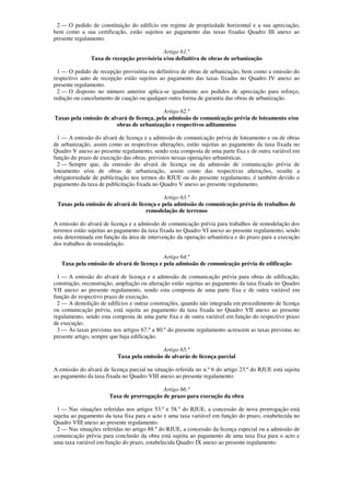 2 — O pedido de constituição do edifício em regime de propriedade horizontal e a sua apreciação,
bem como a sua certificação, estão sujeitos ao pagamento das taxas fixadas Quadro III anexo ao
presente regulamento.

                                           Artigo 61.º
               Taxa de recepção provisória e/ou definitiva de obras de urbanização

  1 — O pedido de recepção provisória ou definitiva de obras de urbanização, bem como a emissão do
respectivo auto de recepção estão sujeitos ao pagamento das taxas fixadas no Quadro IV anexo ao
presente regulamento.
  2 — O disposto no número anterior aplica-se igualmente aos pedidos de apreciação para reforço,
redução ou cancelamento de caução ou qualquer outra forma de garantia das obras de urbanização.

                                            Artigo 62.º
Taxas pela emissão de alvará de licença, pela admissão de comunicação prévia de loteamento e/ou
                        obras de urbanização e respectivos aditamentos

  1 — A emissão do alvará de licença e a admissão de comunicação prévia de loteamento e ou de obras
de urbanização, assim como as respectivas alterações, estão sujeitas ao pagamento da taxa fixada no
Quadro V anexo ao presente regulamento, sendo esta composta de uma parte fixa e de outra variável em
função do prazo de execução das obras, previstos nessas operações urbanísticas.
  2 — Sempre que, da emissão do alvará de licença ou da admissão de comunicação prévia de
loteamento e/ou de obras de urbanização, assim como das respectivas alterações, resulte a
obrigatoriedade de publicitação nos termos do RJUE ou do presente regulamento, é também devido o
pagamento da taxa de publicitação fixada no Quadro V anexo ao presente regulamento.

                                            Artigo 63.º
 Taxas pela emissão de alvará de licença e pela admissão de comunicação prévia de trabalhos de
                                    remodelação de terrenos

A emissão do alvará de licença e a admissão de comunicação prévia para trabalhos de remodelação dos
terrenos estão sujeitas ao pagamento da taxa fixada no Quadro VI anexo ao presente regulamento, sendo
esta determinada em função da área de intervenção da operação urbanística e do prazo para a execução
dos trabalhos de remodelação.

                                            Artigo 64.º
   Taxa pela emissão de alvará de licença e pela admissão de comunicação prévia de edificação

  1 — A emissão do alvará de licença e a admissão de comunicação prévia para obras de edificação,
construção, reconstrução, ampliação ou alteração estão sujeitas ao pagamento da taxa fixada no Quadro
VII anexo ao presente regulamento, sendo esta composta de uma parte fixa e de outra variável em
função do respectivo prazo de execução.
  2 — A demolição de edifícios e outras construções, quando não integrada em procedimento de licença
ou comunicação prévia, está sujeita ao pagamento da taxa fixada no Quadro VII anexo ao presente
regulamento, sendo esta composta de uma parte fixa e de outra variável em função do respectivo prazo
de execução.
  3 — Às taxas previstas nos artigos 67.º a 80.º do presente regulamento acrescem as taxas previstas no
presente artigo, sempre que haja edificação.

                                            Artigo 65.º
                           Taxa pela emissão de alvarás de licença parcial

A emissão do alvará de licença parcial na situação referida no n.º 6 do artigo 23.º do RJUE está sujeita
ao pagamento da taxa fixada no Quadro VIII anexo ao presente regulamento.

                                           Artigo 66.º
                       Taxa de prorrogação de prazo para execução da obra

 1 — Nas situações referidas nos artigos 53.º e 58.º do RJUE, a concessão de nova prorrogação está
sujeita ao pagamento da taxa fixa para o acto e uma taxa variável em função do prazo, estabelecida no
Quadro VIII anexo ao presente regulamento.
 2 — Nas situações referidas no artigo 88.º do RJUE, a concessão da licença especial ou a admissão de
comunicação prévia para conclusão da obra está sujeita ao pagamento de uma taxa fixa para o acto e
uma taxa variável em função do prazo, estabelecida Quadro IX anexo ao presente regulamento.
 