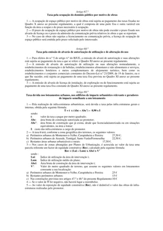 Artigo 67.º
                    Taxa pela ocupação do domínio público por motivo de obras

 1 — A ocupação de espaço público por motivo de obras está sujeita ao pagamento das taxas fixadas no
Quadro X anexo ao presente regulamento, a qual é composta de uma parte fixa e outra variável em
função da área a ocupar e do prazo necessário à ocupação.
 2 — O prazo de ocupação de espaço público por motivo de obras não pode exceder o prazo fixado nos
alvarás de licença ou o prazo da admissão da comunicação prévia relativos às obras a que se reportam.
 3 — No caso de obras não sujeitas a licenciamento ou comunicação prévia, a licença de ocupação de
espaço público será emitida pelo prazo solicitado pelo interessado.


                                            Artigo 68.º
          Taxa pela emissão de alvarás de autorização de utilização e de alteração do uso

  1 — Para efeitos do n.º 5 do artigo 4.º do RJUE, a emissão do alvará de autorização e suas alterações
está sujeita ao pagamento da taxa a que se refere o Quadro XI anexo ao presente regulamento.
  2 — A emissão de alvarás de autorização de utilização ou suas alterações nomeadamente, a
estabelecimentos de restauração e de bebidas, estabelecimentos alimentares e não alimentares e serviços,
estabelecimentos hoteleiros e meios complementares de alojamento turístico, bem como os
estabelecimentos e conjuntos comerciais constantes do Decreto-Lei n.º 21/2009, de 19 de Janeiro, ou o
que lhe suceder, está sujeita ao pagamento de uma taxa fixa prevista no Quadro XI anexo ao presente
regulamento.
  3 — A emissão de alvarás de licença de instalação, de exploração ou de funcionamento está sujeita ao
pagamento de uma taxa fixa constante do Quadro XI anexo ao presente regulamento.

                                          Artigo 69.º
 Taxa devida nos loteamentos urbanos, nos edifícios de impacte urbanístico relevante e geradores
                           de impacte semelhante a um loteamento

  1 — Pela realização de infra-estruturas urbanísticas, será devida a taxa pelas infra estruturas gerais e
internas, obtida pela seguinte fórmula:
                                     T = t x (Abc – Abc’) – 0,90 x I
      sendo:
      t:       valor da taxa a pagar por metro quadrado;
      Abc:     área bruta de construção autorizada ao promotor;
      Abc’: área bruta de construção que já exista, desde que licenciada/autorizada ou em situações
               equivalentes, na área a lotear:
      I: custo das infra-estruturas a cargo do promotor.
  2 — A taxa t terá, conforme a zona geográfica dos terrenos, os seguintes valores:
  a) Perímetros urbanos de Montemor-o-Velho, Carapinheira e Pereira:            27,50 €;
  b) Perímetros urbanos de Arazede, Tentúgal, Santo Varão/Formoselha:           22,50 €;
  c) Restantes áreas urbanas urbanizáveis e rurais:                    17,50 €.
  3 — Nos casos de zonas abrangidas por Planos de Urbanização, é acrescida ao valor da taxa uma
parcela referente um factor de equidade construtiva (Rec), calculado pela seguinte fórmula:
                                      Rec = (Lui – Lum) x Abci x V’
      sendo :
      Lui:     Índice de utilização da área de intervenção i;
      Lum: Índice de utilização médio do plano;
      Abci: Área bruta de construção da área de intervenção i;
      V’:      Valor do metro quadrado de terreno, que assume os seguintes valores em loteamentos
               consoante a sua localização:
  a) Perímetros urbanos de Montemor-o-Velho, Carapinheira e Pereira:            25 €
  b) Restantes perímetros urbanos:                                              15 €
  c) Nas construções previstas nos artigos 47.º e 48.º do presente Regulamento:10 €
  4 — Se o valor de T for negativo, não haverá lugar a reeembolso.
  5 — Ao valor da reposição de equidade construtiva (Rec), não é dedutível o valor das obras de infra-
estruturas realizadas pelo promotor.
 