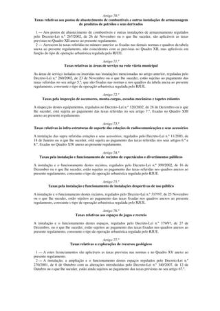Artigo 70.º
Taxas relativas aos postos de abastecimento de combustíveis e outras instalações de armazenagem
                             de produtos de petróleo e seus derivados

 1 — Aos postos de abastecimento de combustíveis e outras instalações de armazenamento regulados
pelo Decreto-Lei n.º 267/2002, de 26 de Novembro ou o que lhe suceder, são aplicáveis as taxas
previstas no Quadro XII anexo ao presente regulamento.
 2 — Acrescem às taxas referidas no número anterior as fixadas nas demais normas e quadros da tabela
anexa ao presente regulamento, não coincidentes com as previstas no Quadro XII, mas aplicáveis em
função do tipo de operação urbanística regulada pelo RJUE.

                                             Artigo 71.º
                    Taxas relativas às áreas de serviço na rede viária municipal

As áreas de serviço isoladas ou inseridas nas instalações mencionadas no artigo anterior, reguladas pelo
Decreto-Lei n.º 260/2002, de 23 de Novembro ou o que lhe suceder, estão sujeitas ao pagamento das
taxas referidas no seu artigo 5.º, que são fixadas nas normas e nos quadros da tabela anexa ao presente
regulamento, consoante o tipo de operação urbanística regulada pelo RJUE.

                                          Artigo 72.º
     Taxas pela inspecção de ascensores, monta-cargas, escadas mecânicas e tapetes rolantes

A inspecção destes equipamentos, regulados no Decreto–Lei n.º 320/2002, de 28 de Dezembro ou o que
lhe suceder, está sujeita ao pagamento das taxas referidas no seu artigo 7.º, fixadas no Quadro XIII
anexo ao presente regulamento.

                                            Artigo 73.º
Taxas relativas às infra-estruturas de suporte das estações de radiocomunicações e seus acessórios

A instalação das supra referidas estações e seus acessórios, regulados pelo Decreto-Lei n.º 11/2003, de
18 de Janeiro ou o que lhe suceder, está sujeita ao pagamento das taxas referidas nos seus artigos 6.º e
8.º, fixadas no Quadro XIV anexo ao presente regulamento.

                                          Artigo 74.º
   Taxas pela instalação e funcionamento de recintos de espectáculos e divertimentos públicos

A instalação e o funcionamento destes recintos, regulados pelo Decreto-Lei n.º 309/2002, de 16 de
Dezembro ou o que lhe suceder, estão sujeitas ao pagamento das taxas referidas nos quadros anexos ao
presente regulamento, consoante o tipo de operação urbanística regulada pelo RJUE.

                                           Artigo 75.º
         Taxas pela instalação e funcionamento de instalações desportivas de uso público

A instalação e o funcionamento destes recintos, regulados pelo Decreto-Lei n.º 317/97, de 25 Novembro
ou o que lhe suceder, estão sujeitos ao pagamento das taxas fixadas nos quadros anexos ao presente
regulamento, consoante o tipo de operação urbanística regulada pelo RJUE.

                                             Artigo 76.º
                            Taxas relativas aos espaços de jogos e recreio

A instalação e o funcionamento destes espaços, regulados pelo Decreto-Lei n.º 379/97, de 27 de
Dezembro, ou o que lhe suceder, estão sujeitos ao pagamento das taxas fixadas nos quadros anexos ao
presente regulamento, consoante o tipo de operação urbanística regulada pelo RJUE.

                                             Artigo 77.º
                        Taxas relativas a explorações de recursos geológicos

 1 — A estes licenciamentos são aplicáveis as taxas previstas nas normas e no Quadro XV anexo ao
presente regulamento.
 2 — A instalação, a ampliação e o funcionamento destes espaços regulados pelo Decreto-Lei n.º
270/2001, de 6 de Outubro com as alterações introduzidas pelo Decreto-Lei n.º 340/2007, de 12 de
Outubro ou o que lhe suceder, estão ainda sujeitos ao pagamento das taxas previstas no seu artigo 67.º.
 