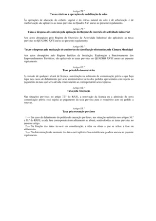 Artigo 78.º
                        Taxas relativas a operações de mobilização de solos

Às operações de alteração do coberto vegetal e do relevo natural do solo e de arborização e de
rearborização são aplicáveis as taxas previstas no Quadro XVI anexo ao presente regulamento.

                                           Artigo 79.º
   Taxas e despesas de controlo pela aplicação do Regime de exercício de actividade industrial

Aos actos abrangidos pelo Regime de Exercício de Actividade Industrial são aplicáveis as taxas
previstas no QUADRO XVII anexo ao presente regulamento.

                                            Artigo 80.º
Taxas e despesas pela realização de auditorias de classificação efectuadas pela Câmara Municipal

Aos actos abrangidos pelo Regime Jurídico da Instalação, Exploração e Funcionamento dos
Empreendimentos Turísticos, são aplicáveis as taxas previstas no QUADRO XVIII anexo ao presente
regulamento.

                                            Artigo 81.º
                                    Taxa pelo deferimento tácito

A emissão de qualquer alvará de licença, autorização ou admissão de comunicação prévia a que haja
lugar nos casos de deferimento por acto administrativo tácito dos pedidos apresentados está sujeita ao
pagamento da taxa que seria devida relativamente ao correspondente acto expresso.

                                            Artigo 82.º
                                        Taxa pela renovação

Nas situações previstas no artigo 72.º do RJUE, a renovação da licença ou a admissão de nova
comunicação prévia está sujeita ao pagamento da taxa prevista para o respectivo acto ou pedido a
renovar.

                                            Artigo 83.º
                                   Taxa pela execução por fases

  1 — Em caso de deferimento do pedido de execução por fases, nas situações referidas nos artigos 56.º
e 59.º do RJUE, a cada fase corresponderá um aditamento ao alvará, sendo devidas as taxas previstas no
presente artigo.
  2 — Na fixação das taxas ter-se-á em consideração, a obra ou obras a que se refere a fase ou
aditamento.
  3 — Na determinação do montante das taxas será aplicável o estatuído nos quadros anexos ao presente
regulamento.
 