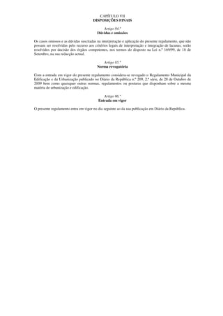 CAPÍTULO VII
                                      DISPOSIÇÕES FINAIS

                                            Artigo 84.º
                                         Dúvidas e omissões

Os casos omissos e as dúvidas suscitadas na interpretação e aplicação do presente regulamento, que não
possam ser resolvidas pelo recurso aos critérios legais de interpretação e integração de lacunas, serão
resolvidos por decisão dos órgãos competentes, nos termos do disposto na Lei n.º 169/99, de 18 de
Setembro, na sua redacção actual.

                                            Artigo 85.º
                                         Norma revogatória

Com a entrada em vigor do presente regulamento considera-se revogado o Regulamento Municipal da
Edificação e da Urbanização publicado no Diário da República n.º 209, 2.ª série, de 28 de Outubro de
2009 bem como quaisquer outras normas, regulamentos ou posturas que disponham sobre a mesma
matéria de urbanização e edificação.

                                             Artigo 86.º
                                          Entrada em vigor

O presente regulamento entra em vigor no dia seguinte ao da sua publicação em Diário da República.
 