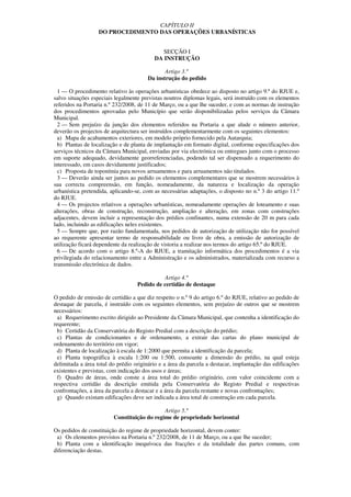 CAPÍTULO II
                   DO PROCEDIMENTO DAS OPERAÇÕES URBANÍSTICAS


                                             SECÇÃO I
                                          DA INSTRUÇÃO

                                              Artigo 3.º
                                       Da instrução do pedido

  1 — O procedimento relativo às operações urbanísticas obedece ao disposto no artigo 9.º do RJUE e,
salvo situações especiais legalmente previstas noutros diplomas legais, será instruído com os elementos
referidos na Portaria n.º 232/2008, de 11 de Março, ou a que lhe suceder, e com as normas de instrução
dos procedimentos aprovadas pelo Município que serão disponibilizadas pelos serviços da Câmara
Municipal.
  2 — Sem prejuízo da junção dos elementos referidos na Portaria a que alude o número anterior,
deverão os projectos de arquitectura ser instruídos complementarmente com os seguintes elementos:
  a) Mapa de acabamentos exteriores, em modelo próprio fornecido pela Autarquia;
  b) Plantas de localização e de planta de implantação em formato digital, conforme especificações dos
serviços técnicos da Câmara Municipal, enviadas por via electrónica ou entregues junto com o processo
em suporte adequado, devidamente georreferenciadas, podendo tal ser dispensado a requerimento do
interessado, em casos devidamente justificados;
  c) Proposta de toponímia para novos arruamentos e para arruamentos não titulados.
  3 — Deverão ainda ser juntos ao pedido os elementos complementares que se mostrem necessários à
sua correcta compreensão, em função, nomeadamente, da natureza e localização da operação
urbanística pretendida, aplicando-se, com as necessárias adaptações, o disposto no n.º 3 do artigo 11.º
do RJUE.
  4 — Os projectos relativos a operações urbanísticas, nomeadamente operações de loteamento e suas
alterações, obras de construção, reconstrução, ampliação e alteração, em zonas com construções
adjacentes, devem incluir a representação dos prédios confinantes, numa extensão de 20 m para cada
lado, incluindo as edificações neles existentes.
  5 — Sempre que, por razão fundamentada, nos pedidos de autorização de utilização não for possível
ao requerente apresentar termo de responsabilidade ou livro de obra, a emissão de autorização de
utilização ficará dependente da realização de vistoria a realizar nos termos do artigo 65.º do RJUE.
  6 — De acordo com o artigo 8.º-A do RJUE, a tramitação informática dos procedimentos é a via
privilegiada do relacionamento entre a Administração e os administrados, materializada com recurso a
transmissão electrónica de dados.

                                              Artigo 4.º
                                   Pedido de certidão de destaque

O pedido de emissão de certidão a que diz respeito o n.º 9 do artigo 6.º do RJUE, relativo ao pedido de
destaque de parcela, é instruído com os seguintes elementos, sem prejuízo de outros que se mostrem
necessários:
  a) Requerimento escrito dirigido ao Presidente da Câmara Municipal, que contenha a identificação do
requerente;
  b) Certidão da Conservatória do Registo Predial com a descrição do prédio;
  c) Plantas de condicionantes e de ordenamento, a extrair das cartas do plano municipal de
ordenamento do território em vigor;
  d) Planta de localização à escala de 1:2000 que permita a identificação da parcela;
  e) Planta topográfica à escala 1:200 ou 1:500, consoante a dimensão do prédio, na qual esteja
delimitada a área total do prédio originário e a área da parcela a destacar, implantação das edificações
existentes e previstas, com indicação dos usos e áreas;
  f) Quadro de áreas, onde conste a área total do prédio originário, com valor coincidente com a
respectiva certidão da descrição emitida pela Conservatória do Registo Predial e respectivas
confrontações, a área da parcela a destacar e a área da parcela restante e novas confrontações;
  g) Quando existam edificações deve ser indicada a área total de construção em cada parcela.

                                             Artigo 5.º
                         Constituição do regime de propriedade horizontal

Os pedidos de constituição do regime de propriedade horizontal, devem conter:
 a) Os elementos previstos na Portaria n.º 232/2008, de 11 de Março, ou a que lhe suceder;
 b) Planta com a identificação inequívoca das fracções e da totalidade das partes comuns, com
diferenciação destas.
 