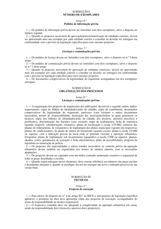 SUBSECÇÃO I
                                   NÚMERO DE EXEMPLARES

                                              Artigo 6.º
                                    Pedidos de informação prévia

 1 — Os pedidos de informação prévia devem ser instruídos com dois exemplares, salvo o disposto no
número seguinte.
 2 — Quando os projectos necessitem de aprovação/parecer/autorização de entidades externas, deverá
ser apresentado mais um exemplar por cada entidade exterior a consultar ou deverão ser entregues em
conformidade com o previsto na legislação específica para esses mesmos projectos.

                                              Artigo 7.º
                                  Licenças e comunicações prévias

 1 — Os pedidos de licença devem ser instruídos com dois exemplares, salvo o disposto no n.º 3 deste
artigo.
 2 — Os pedidos de comunicação prévia devem ser instruídos com dois exemplares, salvo o disposto
no n.º 3 deste artigo.
 3 — Quando os projectos necessitem de aprovação de entidades exteriores, deverá ser apresentado
mais um exemplar por cada entidade exterior a consultar ou deverão ser entregues em conformidade
com o previsto na legislação específica para esses mesmos projectos.
 4 — Os documentos comprovativos da legitimidade do requerente acompanham um dos exemplares
entregues.

                                      SUBSECÇÃO II
                               ORGANIZAÇÃO DOS PROCESSOS

                                              Artigo 8.º
                                  Licenças e comunicações prévias

  1 — A organização dos projectos de arquitectura das edificações, deverá ter a seguinte ordem: índice,
requerimento, cópia do bilhete de identidade/cartão de cidadão, cópia do contribuinte, documentos
comprovativos da legitimidade do requerente, pareceres (caso existam) e outros documentos
necessários, termos de responsabilidade, declaração das associações/ordens às quais pertencem os
técnicos, cópia dos bilhetes de identidade/cartão de cidadão dos técnicos, memória descritiva e
justificativa, discriminação das fracções (caso existam), mapa de acabamentos, ficha de estatística
(quando exigível), calendarização, estimativa, planta de localização à escala 1/25.000, extractos das
plantas de ordenamento, de zonamento e de implantação dos planos municipais vigentes das respectivas
plantas de condicionantes, da planta de síntese do loteamento (quando exista), planta à escala 1/2.000
ou superior, com a indicação precisa do local onde se pretende executar a operação urbanística,
fotografias, planta de implantação sob levantamento topográfico à escala 1/200 ou superior, plantas,
alçados, cortes, pormenores de execução e ficha electrotécnica, plano de acessibilidades, proposta de
toponímia ou numeração de policia.
  2 — Os projectos das especialidades e outros estudos necessários ao controlo prévio da operação
urbanística devem também ser organizados nos termos do número anterior, com as necessárias
adaptações.
  3 — Os projectos devem ser capeados com um índice contendo numeração exaustiva e sequencial de
todas as peças desenhadas e escritas.
  4 — Quando sejam entregues novos elementos, deve constar referência aos números das peças escritas
e desenhadas alteradas e, quando se justifique, deverá ser entregue um novo e ordenado processo na sua
versão final.


                                          SUBSECÇÃO III
                                            TÉCNICOS

                                             Artigo 9.º
                                        Projecto de execução

  1 — Para efeitos do disposto no n.º 4 do artigo 80.º do RJUE e sem prejuízo de legislação específica
aplicável, o promotor da obra deve apresentar cópia dos projectos de execução, acompanhados do
termo de responsabilidade do técnico responsável.
  2 — O respectivo conteúdo deve ser adequado à complexidade da operação urbanística em causa,
sendo da responsabilidade do(s) técnico(s) autor(es) do(s) projecto(s).
 