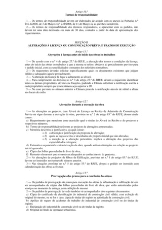 Artigo 10.º
                                    Termos de responsabilidade

  1 — Os termos de responsabilidade devem ser elaborados de acordo com os anexos às Portarias n.º
216-E/2008, de 3 de Março e n.º 232/2008, de 11 de Março ou as que lhes sucederem.
  2 — Os termos de responsabilidade dos técnicos responsáveis, a apresentar com os pedidos, não
devem ter uma data desfasada em mais de 30 dias, contados a partir da data de apresentação dos
requerimentos.


                             SECÇÃO II
  ALTERAÇÕES À LICENÇA OU COMUNICAÇÃO PRÉVIA E PRAZOS DE EXECUÇÃO

                                            Artigo 11.º
                    Alterações à licença antes do início das obras ou trabalhos

  1 — De acordo com o n.º 4 do artigo 27.º do RJUE, a alteração dos termos e condições da licença,
antes do início das obras ou trabalhos a que a mesma se refere, obedece ao procedimento previsto para
o pedido inicial, com as especificidades constantes dos referidos normativos.
  2 — Os requerentes deverão solicitar especificamente quais os documentos existentes que julgam
válidos e adequados àquele procedimento.
  3 — A alteração da licença dá lugar a aditamento ao alvará.
  4 — Para cumprimento do disposto no n.º 3 do artigo 27.º do RJUE, deverá o requerente identificar
todos os demais proprietários de lotes ou fracções, podendo a Câmara substituir a notificação escrita a
cada proprietário sempre que o seu número seja superior a 20.
  5 — No caso previsto no número anterior a Câmara procede à notificação através de edital a afixar
nos locais de estilo.


                                             Artigo 12.º
                               Alterações durante a execução da obra

  1 — As alterações ao projecto, com Alvará de Licença ou Recibo de Admissão de Comunicação
Prévia em vigor durante a execução da obra, previstas no n.º 3 do artigo 83.º do RJUE, devem ainda
conter:
  a) Requerimento que mencione com exactidão qual o titular do Alvará ou Recibo e do processo e
respectivos números;
  b) Termo de responsabilidade referente ao projecto de alterações apresentadas;
  c) Memória descritiva e justificativa, da qual conste:
                c.1) a descrição e justificação da proposta de alteração;
                c.2) quais as peças escritas e desenhadas do projecto inicial que são alteradas;
                c.3) a menção se a alteração pretendida, implica a alteração dos projectos das
                      especialidades entregues;
  d) Estimativa orçamental e calendarização da obra, quando sofram alterações em relação ao projecto
inicial aprovado;
  e) Cópia das folhas preenchidas do livro de obra;
  f) Restantes elementos que se mostrem adequados ao conhecimento da proposta;
  2 — As alterações de projectos de Obras de Edificação, previstas no n.º 1 do artigo 83.º do RJUE,
devem ser instruídos nos termos do número anterior.
  3 — Nas situações previstas no n.º 5 do artigo 53.º do RJUE, deverá o pedido ser instruído com
calendarização das obras a efectuar.

                                           Artigo 13.º
                       Prorrogações dos prazos para a conclusão das obras

  1 — Os pedidos de prorrogação do prazo para execução das obras de urbanização e edificação devem
ser acompanhados de cópias das folhas preenchidas do livro de obra, que serão autenticadas pelos
serviços no momento da entrega, com exibição do mesmo.
  2 — Os pedidos de prorrogação deverão também vir acompanhados dos seguintes documentos:
  a) Cópia do certificado de classificação do industrial de construção civil válido, com exibição do
original do mesmo, ou se for o caso, cópia do titular do registo na actividade de construção civil;
  b) Apólice de seguro de acidentes de trabalho do industrial de construção civil ou do titular de
registo;
  c) Declaração do industrial de construção civil ou do titular de registo;
  d) Original do título de operação urbanística.
 