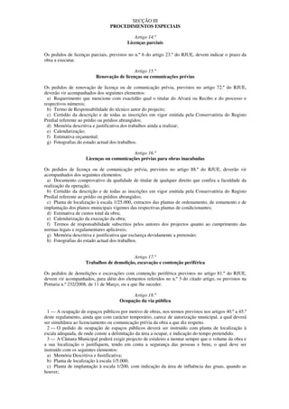 SECÇÃO III
                                 PROCEDIMENTOS ESPECIAIS

                                            Artigo 14.º
                                         Licenças parciais

Os pedidos de licenças parciais, previstos no n.º 6 do artigo 23.º do RJUE, devem indicar o prazo da
obra a executar.

                                            Artigo 15.º
                          Renovação de licenças ou comunicações prévias

Os pedidos de renovação de licença ou de comunicação prévia, previstos no artigo 72.º do RJUE,
deverão vir acompanhados dos seguintes elementos:
  a) Requerimento que mencione com exactidão qual o titular do Alvará ou Recibo e do processo e
respectivos números;
  b) Termo de Responsabilidade do técnico autor do projecto;
  c) Certidão da descrição e de todas as inscrições em vigor emitida pela Conservatória do Registo
Predial referente ao prédio ou prédios abrangidos;
  d) Memória descritiva e justificativa dos trabalhos ainda a realizar;
  e) Calendarização;
  f) Estimativa orçamental;
  g) Fotografias do estado actual dos trabalhos.

                                          Artigo 16.º
                     Licenças ou comunicações prévias para obras inacabadas

Os pedidos de licença ou de comunicação prévia, previstos no artigo 88.º do RJUE, deverão vir
acompanhados dos seguintes elementos:
  a) Documento comprovativo da qualidade de titular de qualquer direito que confira a faculdade da
realização da operação;
  b) Certidão da descrição e de todas as inscrições em vigor emitida pela Conservatória do Registo
Predial referente ao prédio ou prédios abrangidos;
  c) Planta de localização à escala 1/25.000, extractos das plantas de ordenamento, de zonamento e de
implantação dos planos municipais vigentes das respectivas plantas de condicionantes;
  d) Estimativa de custos total da obra;
  e) Calendarização da execução da obra;
  f) Termos de responsabilidade subscritos pelos autores dos projectos quanto ao cumprimento das
normas legais e regulamentares aplicáveis;
  g) Memória descritiva e justificativa que esclareça devidamente a pretensão;
  h) Fotografias do estado actual dos trabalhos.


                                          Artigo 17.º
                    Trabalhos de demolição, escavação e contenção periférica

Os pedidos de demolições e escavações com contenção periférica previstos no artigo 81.º do RJUE,
devem vir acompanhados, para além dos elementos referidos no n.º 3 do citado artigo, os previstos na
Portaria n.º 232/2008, de 11 de Março, ou a que lhe suceder.

                                            Artigo 18.º
                                      Ocupação da via pública

  1 — A ocupação de espaços públicos por motivo de obras, nos termos previstos nos artigos 40.º a 45.º
deste regulamento, ainda que com carácter temporário, carece de autorização municipal, a qual deverá
ser simultânea ao licenciamento ou comunicação prévia da obra a que diz respeito.
  2 — O pedido de ocupação de espaços públicos deverá ser instruído com planta de localização à
escala adequada, de onde conste a delimitação da área a ocupar, e indicação do tempo pretendido.
  3 — A Câmara Municipal poderá exigir projecto de estaleiro a montar sempre que o volume da obra e
a sua localização o justifiquem, tendo em conta a segurança das pessoas e bens, o qual deve ser
instruído com os seguintes elementos:
  a) Memória Descritiva e Justificativa;
  b) Planta de localização à escala 1/5.000;
  c) Planta de implantação à escala 1/200, com indicação da área de influência das gruas, quando as
houver;
 