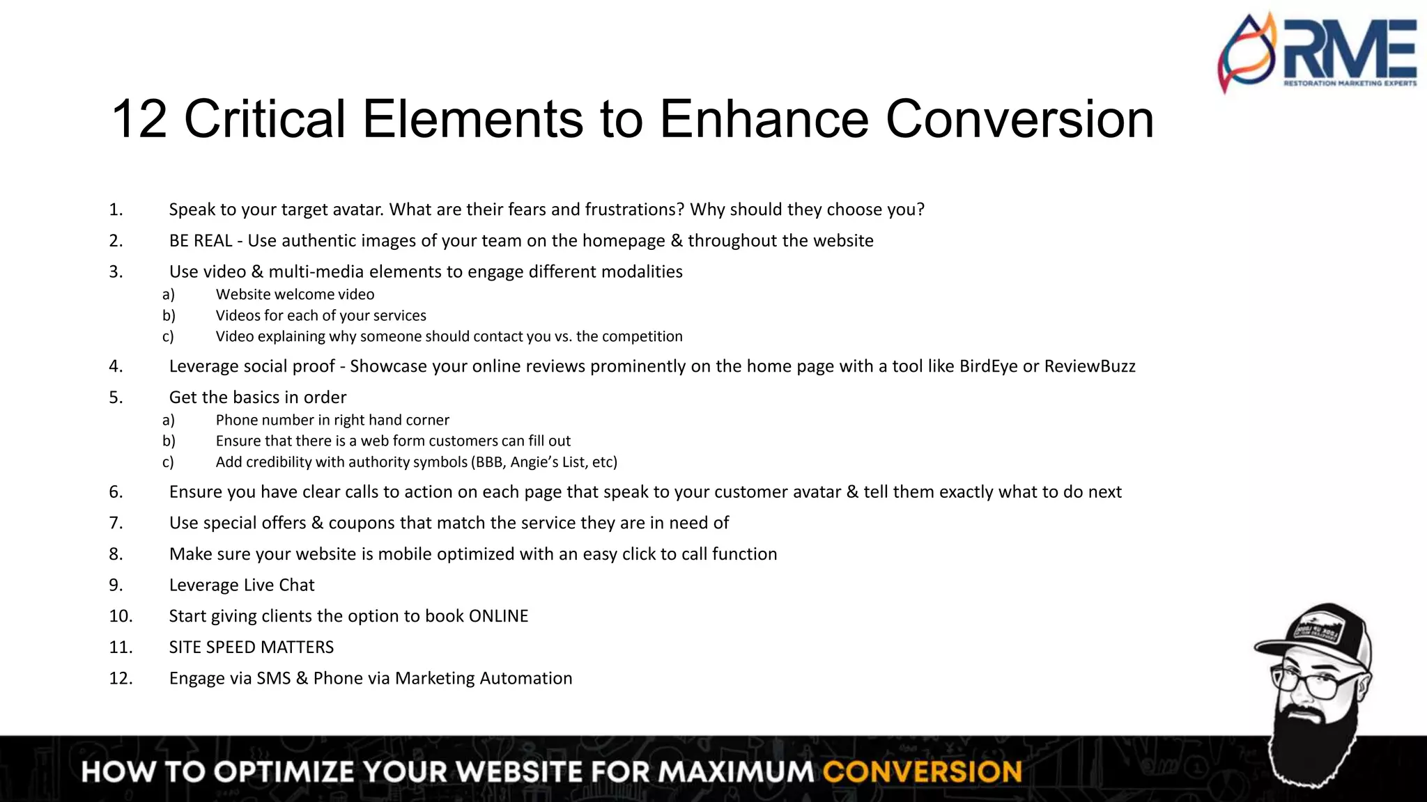 12 Critical Elements to Enhance Conversion
1. Speak to your target avatar. What are their fears and frustrations? Why should they choose you?
2. BE REAL - Use authentic images of your team on the homepage & throughout the website
3. Use video & multi-media elements to engage different modalities
a) Website welcome video
b) Videos for each of your services
c) Video explaining why someone should contact you vs. the competition
4. Leverage social proof - Showcase your online reviews prominently on the home page with a tool like BirdEye or ReviewBuzz
5. Get the basics in order
a) Phone number in right hand corner
b) Ensure that there is a web form customers can fill out
c) Add credibility with authority symbols (BBB, Angie’s List, etc)
6. Ensure you have clear calls to action on each page that speak to your customer avatar & tell them exactly what to do next
7. Use special offers & coupons that match the service they are in need of
8. Make sure your website is mobile optimized with an easy click to call function
9. Leverage Live Chat
10. Start giving clients the option to book ONLINE
11. SITE SPEED MATTERS
12. Engage via SMS & Phone via Marketing Automation
 