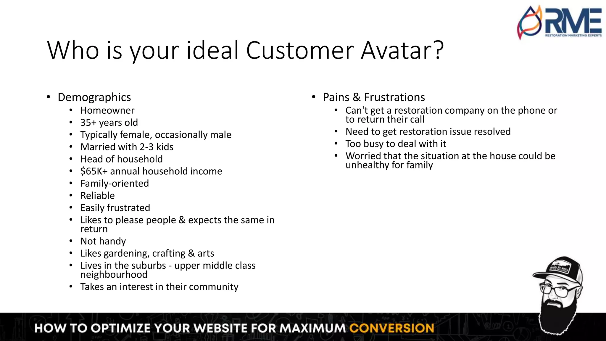 Who is your ideal Customer Avatar?
• Demographics
• Homeowner
• 35+ years old
• Typically female, occasionally male
• Married with 2-3 kids
• Head of household
• $65K+ annual household income
• Family-oriented
• Reliable
• Easily frustrated
• Likes to please people & expects the same in
return
• Not handy
• Likes gardening, crafting & arts
• Lives in the suburbs - upper middle class
neighbourhood
• Takes an interest in their community
• Pains & Frustrations
• Can't get a restoration company on the phone or
to return their call
• Need to get restoration issue resolved
• Too busy to deal with it
• Worried that the situation at the house could be
unhealthy for family
 