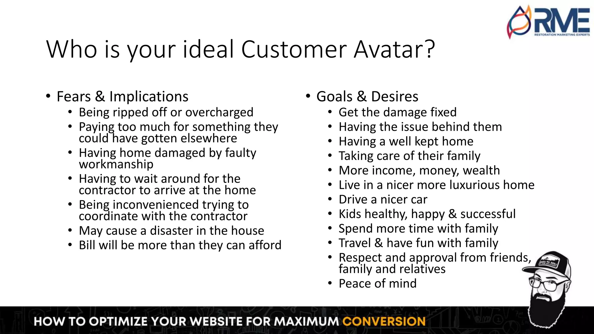 Who is your ideal Customer Avatar?
• Fears & Implications
• Being ripped off or overcharged
• Paying too much for something they
could have gotten elsewhere
• Having home damaged by faulty
workmanship
• Having to wait around for the
contractor to arrive at the home
• Being inconvenienced trying to
coordinate with the contractor
• May cause a disaster in the house
• Bill will be more than they can afford
• Goals & Desires
• Get the damage fixed
• Having the issue behind them
• Having a well kept home
• Taking care of their family
• More income, money, wealth
• Live in a nicer more luxurious home
• Drive a nicer car
• Kids healthy, happy & successful
• Spend more time with family
• Travel & have fun with family
• Respect and approval from friends,
family and relatives
• Peace of mind
 