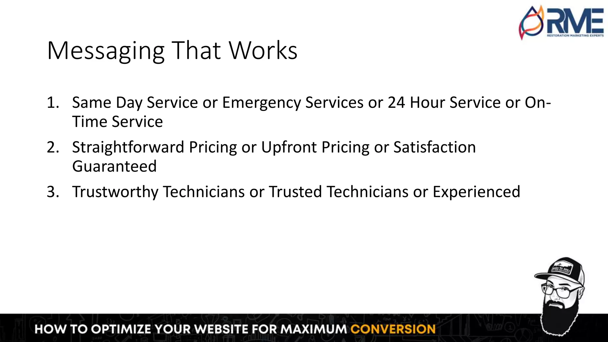 Messaging That Works
1. Same Day Service or Emergency Services or 24 Hour Service or On-
Time Service
2. Straightforward Pricing or Upfront Pricing or Satisfaction
Guaranteed
3. Trustworthy Technicians or Trusted Technicians or Experienced
 