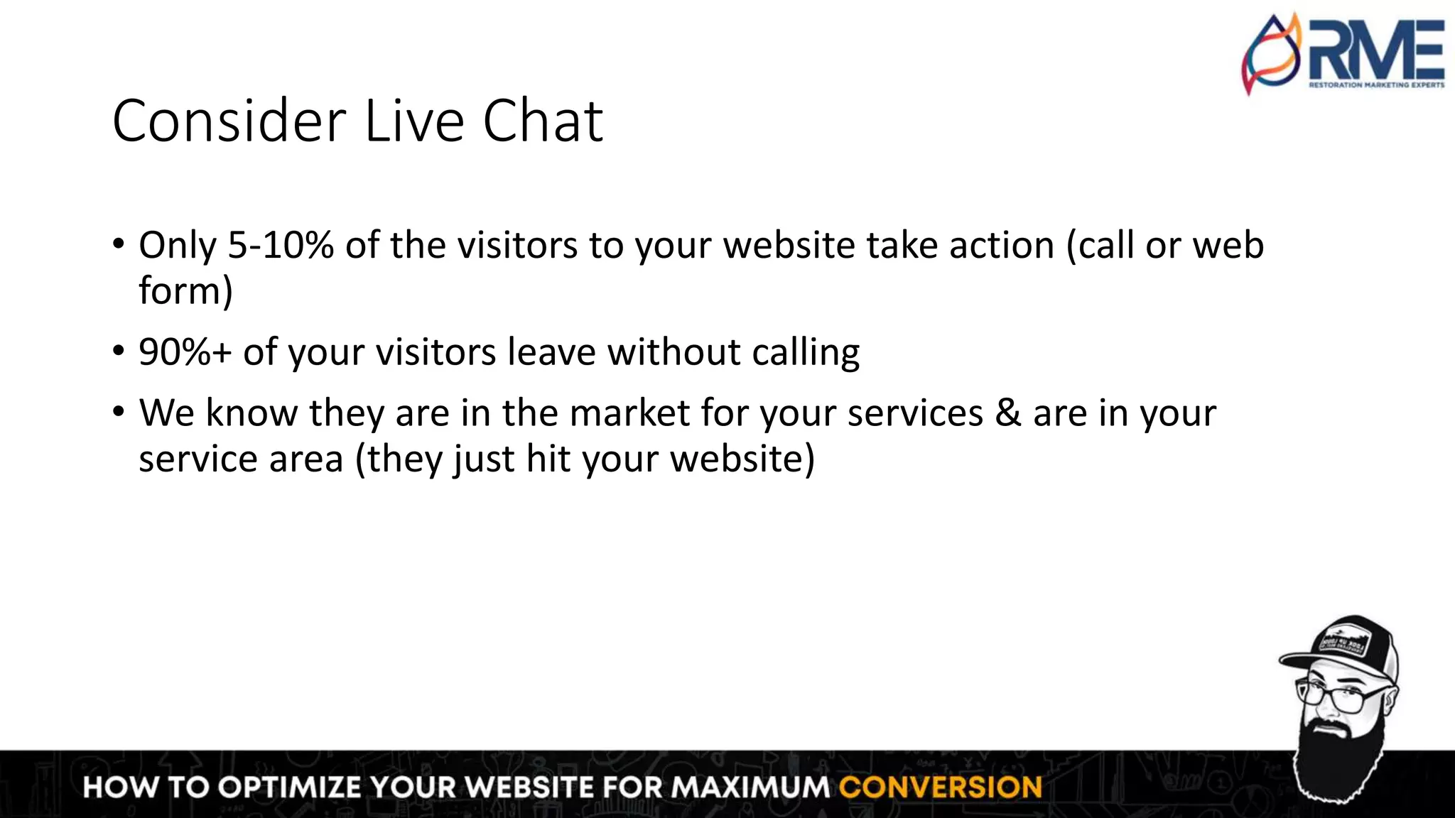 Consider Live Chat
• Only 5-10% of the visitors to your website take action (call or web
form)
• 90%+ of your visitors leave without calling
• We know they are in the market for your services & are in your
service area (they just hit your website)
 