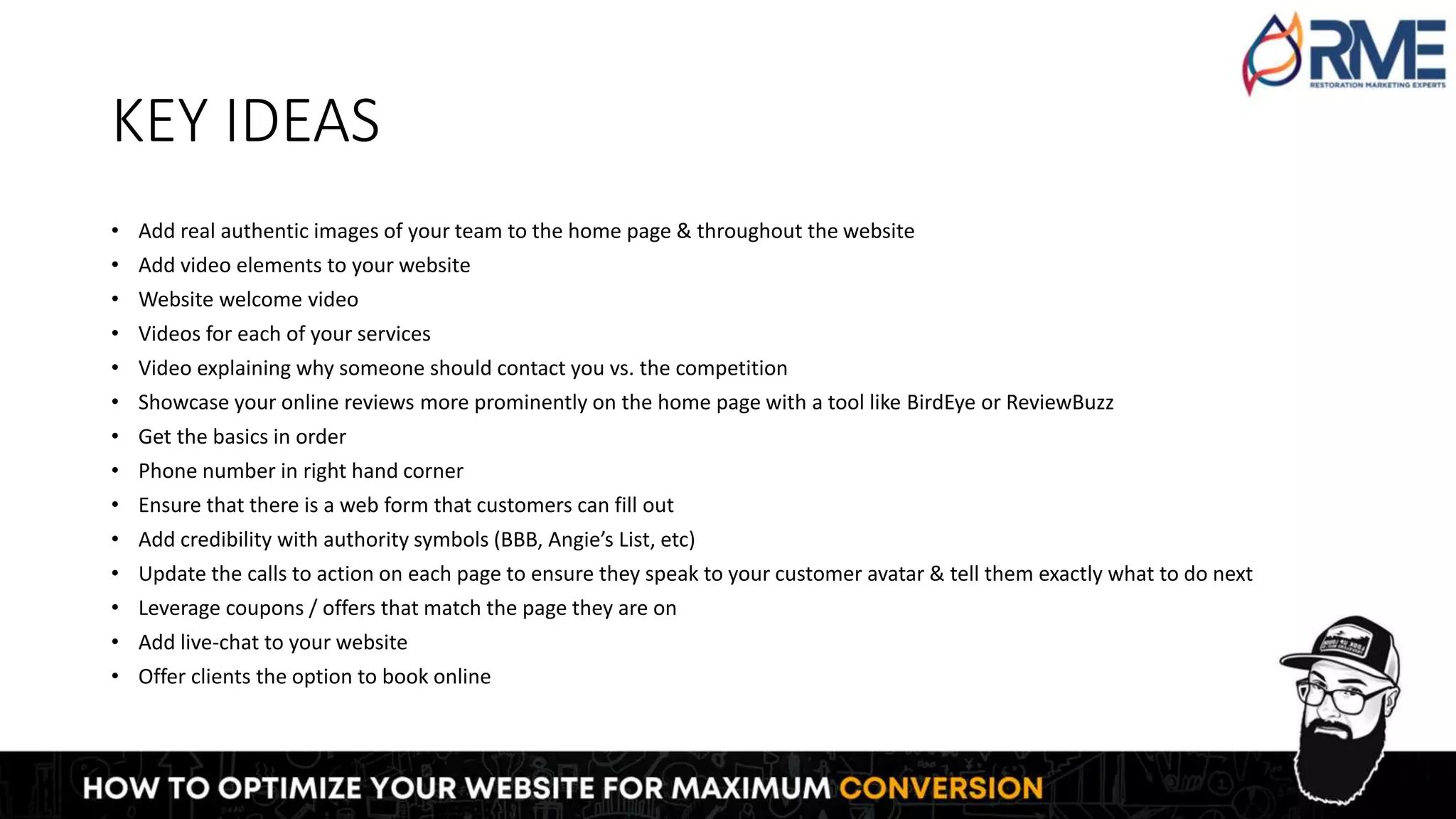 KEY IDEAS
• Add real authentic images of your team to the home page & throughout the website
• Add video elements to your website
• Website welcome video
• Videos for each of your services
• Video explaining why someone should contact you vs. the competition
• Showcase your online reviews more prominently on the home page with a tool like BirdEye or ReviewBuzz
• Get the basics in order
• Phone number in right hand corner
• Ensure that there is a web form that customers can fill out
• Add credibility with authority symbols (BBB, Angie’s List, etc)
• Update the calls to action on each page to ensure they speak to your customer avatar & tell them exactly what to do next
• Leverage coupons / offers that match the page they are on
• Add live-chat to your website
• Offer clients the option to book online
 