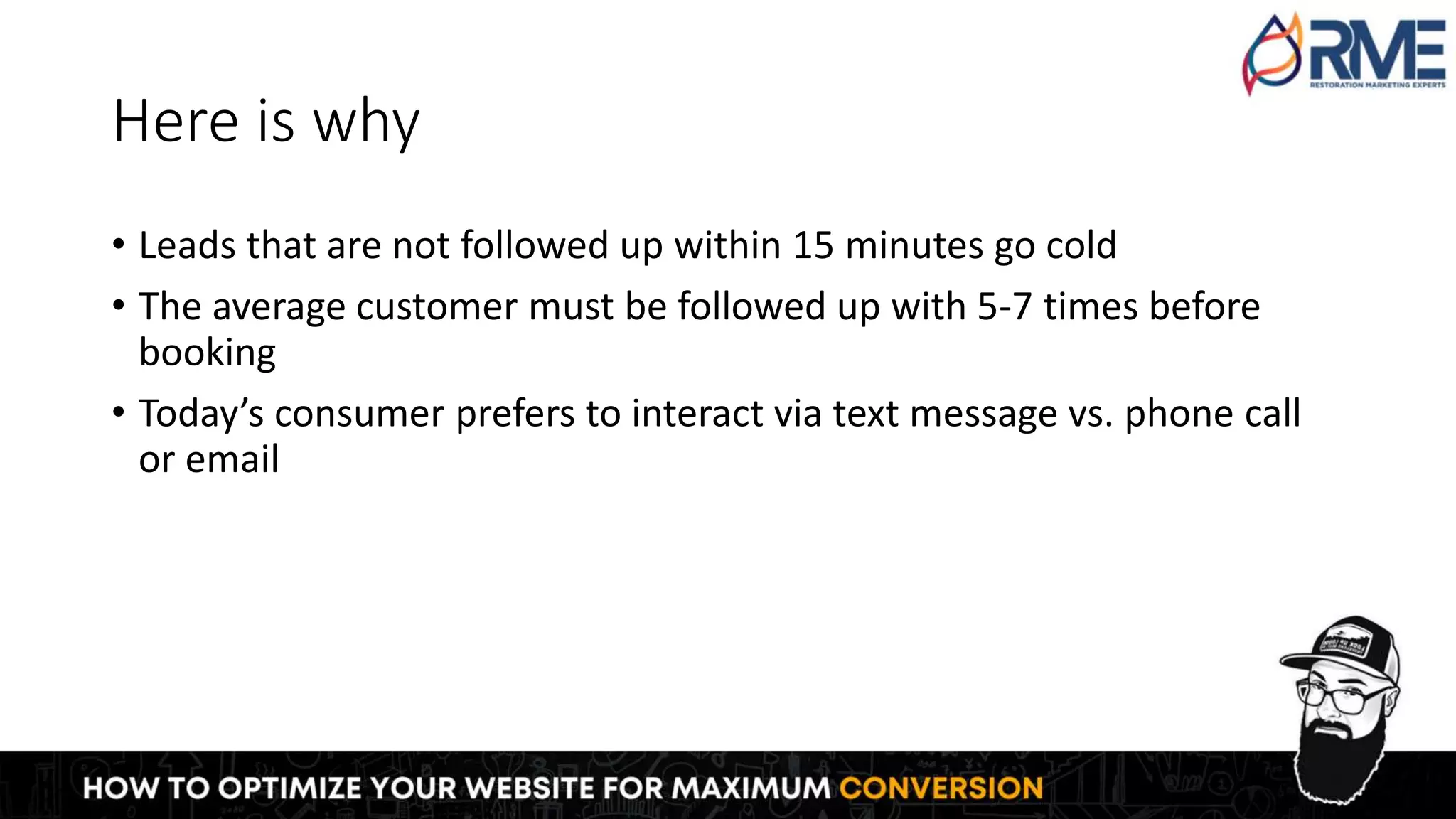 Here is why
• Leads that are not followed up within 15 minutes go cold
• The average customer must be followed up with 5-7 times before
booking
• Today’s consumer prefers to interact via text message vs. phone call
or email
 