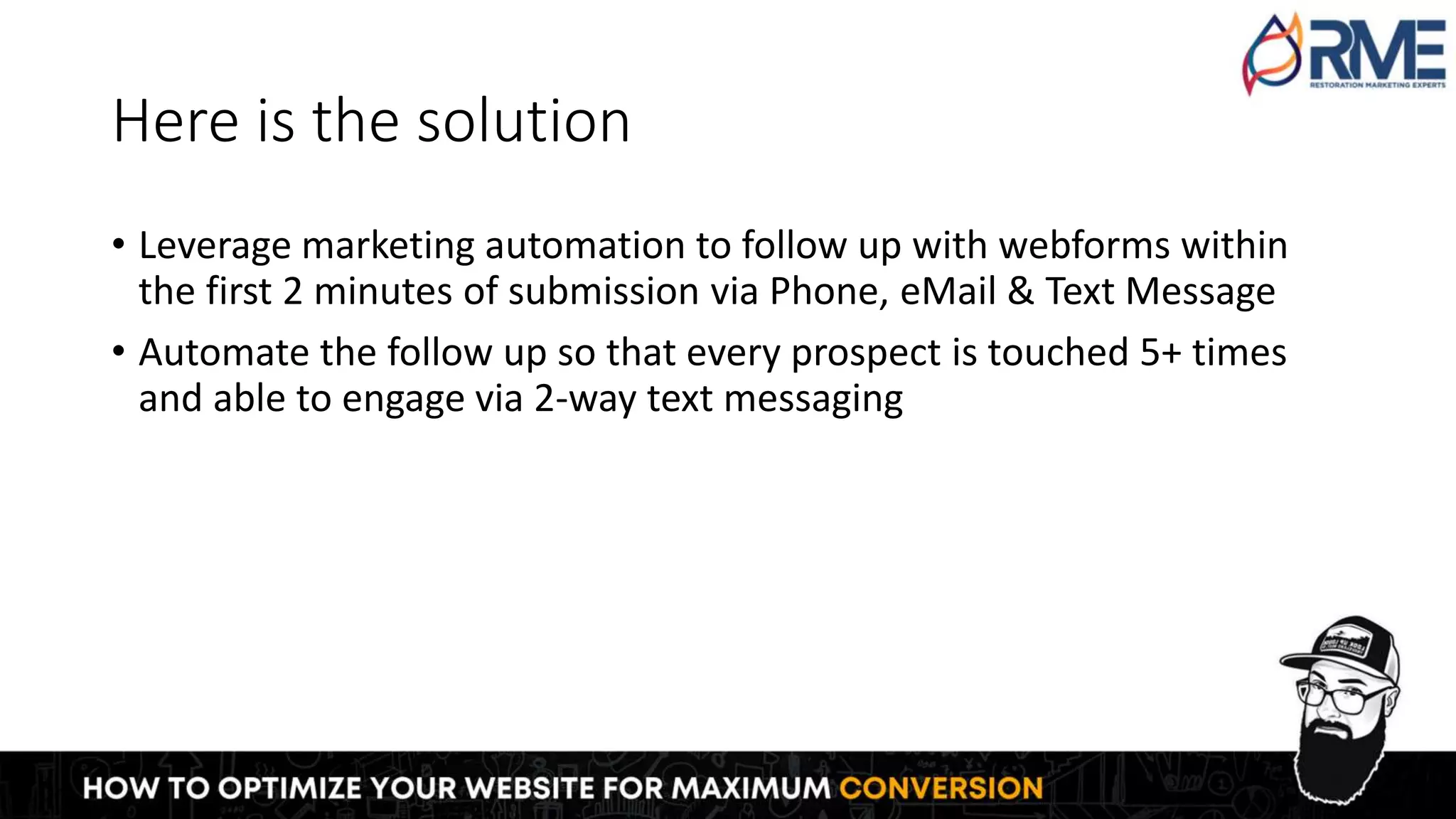 Here is the solution
• Leverage marketing automation to follow up with webforms within
the first 2 minutes of submission via Phone, eMail & Text Message
• Automate the follow up so that every prospect is touched 5+ times
and able to engage via 2-way text messaging
 