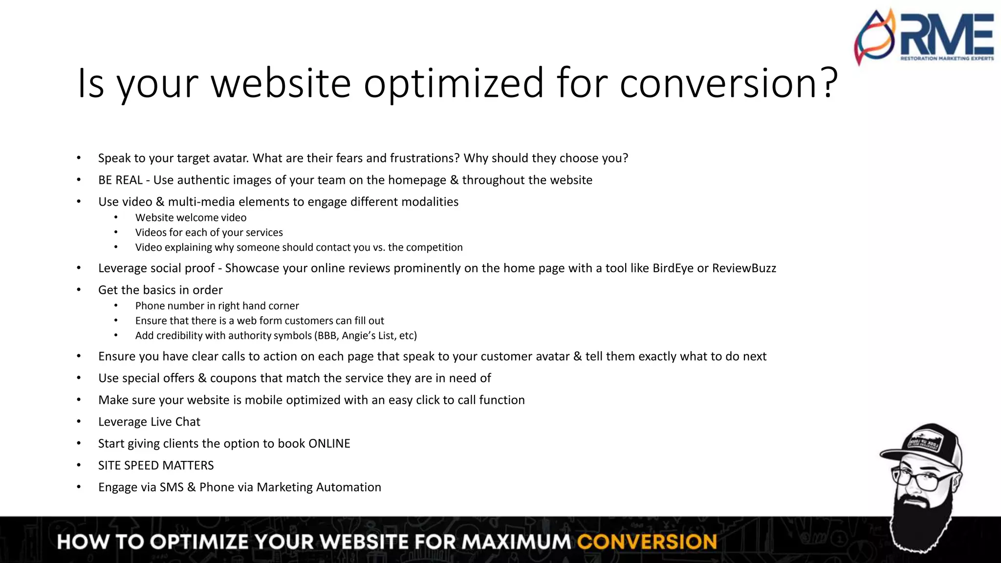 Is your website optimized for conversion?
• Speak to your target avatar. What are their fears and frustrations? Why should they choose you?
• BE REAL - Use authentic images of your team on the homepage & throughout the website
• Use video & multi-media elements to engage different modalities
• Website welcome video
• Videos for each of your services
• Video explaining why someone should contact you vs. the competition
• Leverage social proof - Showcase your online reviews prominently on the home page with a tool like BirdEye or ReviewBuzz
• Get the basics in order
• Phone number in right hand corner
• Ensure that there is a web form customers can fill out
• Add credibility with authority symbols (BBB, Angie’s List, etc)
• Ensure you have clear calls to action on each page that speak to your customer avatar & tell them exactly what to do next
• Use special offers & coupons that match the service they are in need of
• Make sure your website is mobile optimized with an easy click to call function
• Leverage Live Chat
• Start giving clients the option to book ONLINE
• SITE SPEED MATTERS
• Engage via SMS & Phone via Marketing Automation
 