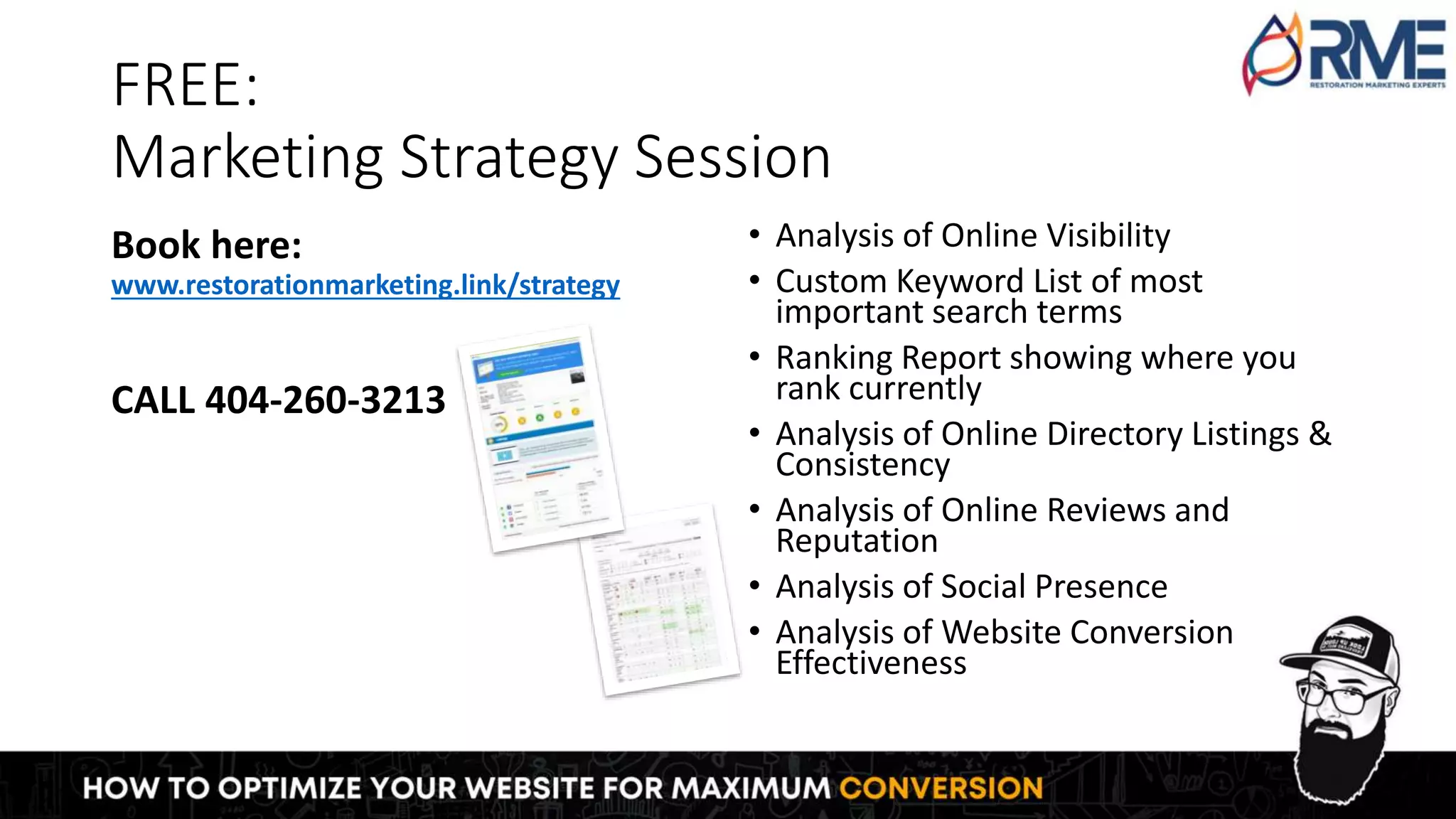 FREE:
Marketing Strategy Session
Book here:
www.restorationmarketing.link/strategy
CALL 404-260-3213
• Analysis of Online Visibility
• Custom Keyword List of most
important search terms
• Ranking Report showing where you
rank currently
• Analysis of Online Directory Listings &
Consistency
• Analysis of Online Reviews and
Reputation
• Analysis of Social Presence
• Analysis of Website Conversion
Effectiveness
 
