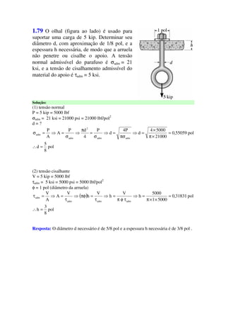 1.79 O olhal (figura ao lado) é usado para
suportar uma carga de 5 kip. Determinar seu
diâmetro d, com aproximação de 1/8 pol, e a
espessura h necessária, de modo que a arruela
não penetre ou cisalhe o apoio. A tensão
normal admissível do parafuso é σadm = 21
ksi, e a tensão de cisalhamento admissível do
material do apoio é τadm = 5 ksi.
Solução:
(1) tensão normal
P = 5 kip = 5000 lbf
σadm = 21 ksi = 21000 psi = 21000 lbf/pol2
d = ?
pol
8
5
d
pol55059,0
21000
50004
d
P4
d
P
4
dP
A
A
P
admadm
2
adm
adm
=∴
=
×π
×
=⇒
πσ
=⇒
σ
=
π
⇒
σ
=⇒=σ
(2) tensão cisalhante
V = 5 kip = 5000 lbf
τadm = 5 ksi = 5000 psi = 5000 lbf/pol2
φ = 1 pol (diâmetro da arruela)
( )
pol
8
3
h
pol31831,0
50001
5000
h
V
h
V
h
V
A
A
V
admadmadm
adm
=∴
=
××π
=⇒
τφπ
=⇒
τ
=πφ⇒
τ
=⇒=τ
Resposta: O diâmetro d necessário é de 5/8 pol e a espessura h necessária é de 3/8 pol .
 