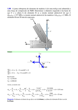 1.80 A junta sobreposta do elemento de madeira A de uma treliça está submetida a
uma força de compressão de 5 kN. Determinar o diâmetro requerido d da haste de
aço C e a altura h do elemento B se a tensão normal admissível do aço é
(σadm)aço = 157 MPa e a tensão normal admissível da madeira é (σadm)mad = 2 MPa. O
elemento B tem 50 mm de espessura.
Solução:
x
y
FB
60o
5 kN
FC
0)60cos(5F0F
0)60(sen5F0F
o
Bx
o
Cy
=×+−⇒=
=×−⇒=
∑
∑
Resolvendo:
kN500,2F
kN330,4F
B
C
=
=
Assim, as tensões são:
mm25h
250
2500
h
e
F
h
F
he
F
A
A
F
mm93,5d
157
43304
d
F4
d
F
4
dF
A
A
F
mad
B
mad
B
mad
B
mad
mad
B
mad
aço
C
aço
C
2
aço
C
s
s
C
aço
=⇒
×
=⇒
σ×
=⇒
σ
=×⇒
σ
=⇒=σ
=⇒
×π
×
=⇒
σ×π
×
=⇒
σ
=
π
⇒
σ
=⇒=σ
Resposta: O diâmetro da haste de aço deve ser de d=6mm e a altura do elemento B deve ser de
h=25mm.
 