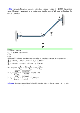 1.112- As duas hastes de alumínio suportam a carga vertical P = 20 kN. Determinar
seus diâmetros requeridos se o esforço de tração admissível para o alumínio for
σadm = 150 MPa.
Solução:
P = 20 kN = 20000 N
σadm = 150 MPa = 150 N/mm2
dAB = ?
dAC = ?
Equações de equilíbrio onde FAB e FAC são as forças nas hastes AB e AC, respectivamente.
N0,20000F0)45cos(F0F
N3,28284F0P)45(senF0F
AC
o
ACx
AB
o
ABy
=⇒=×+−⇒=
=⇒=−×⇒=
∑
∑
mm0294,13
150
200004F4
d
mm4947,15
150
3,282844F4
d
P4
d
P
4
dP
A
A
P
adm
AC
AC
adm
AB
AB
admadm
2
adm
adm
=
×π
×
=
πσ
×
=⇒
=
×π
×
=
πσ
×
=⇒
πσ
=⇒
σ
=
π
⇒
σ
=⇒=σ
Resposta: O diâmetro dAB necessário é de 15,5 mm e o diâmetro dAC necessário é de 13,1 mm.
 