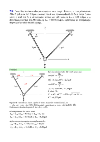 2.8. Duas Barras são usadas para suportar uma carga. Sem ela, o comprimento de
AB é 5 pol, o de AC é 8 pol, e o anel em A tem coordenadas (0,0). Se a carga P atua
sobre o anel em A, a deformação normal em AB torna-se εAB = 0,02 pol/pol e a
deformação normal em AC torna-se εAC = 0,035 pol/pol. Determinar as coordenadas
de posição do anel devido à carga.
Solução:
CDBD
AD
Para encontrar os lados BD e AD, temos que:
pol33,4)60(sen5AD
5
AD
)60(sen
pol5,2)60cos(5BD
5
BD
)60cos(
o
o
o
o
=×=
⇒=
=×=
⇒=
E o lado CD:
pol727,6CD
33,48CDCDAD8 22222
=
⇒−=⇒+=
O ponto B é encontrado assim, a partir do ponto A que tem coordenadas (0; 0):
→ sobe em y com o valor AD (+4,33) e anda à esquerda, em x, com o valor de BD (–2,5)
Então as coordenadas do ponto B são (–2,5; +4,33).
Os alongamentos das barras serão:
pol28,0035,08L
pol1,002,05L
ACACACAC
ABABABAB
=δ⇒×=ε×=δ
=δ⇒×=ε×=δ
Assim, os novos comprimentos das barras serão:
pol28,8L28,08LL
pol1,5L1,05LL
*
ACACAC
*
AC
*
ABABAB
*
AB
=⇒+=δ+=
=⇒+=δ+=
 