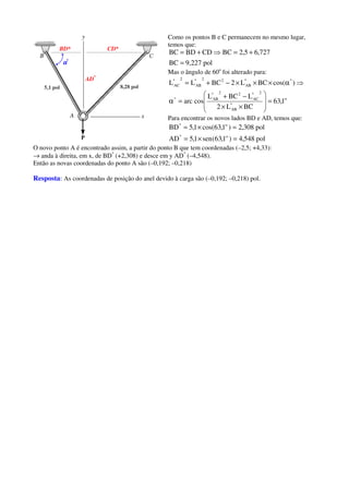 5,1 pol 8,28 pol
AD*
BD* CD*
αααα*
Como os pontos B e C permanecem no mesmo lugar,
temos que:
pol227,9BC
727,65,2BCCDBDBC
=
+=⇒+=
Mas o ângulo de 60o
foi alterado para:
o
*
AB
2*
AC
22*
AB*
**
AB
22*
AB
2*
AC
1,63
BCL2
LBCL
cosarc
)cos(BCL2BCLL
=








××
−+
=α
⇒α×××−+=
Para encontrar os novos lados BD e AD, temos que:
pol548,4)1,63(sen1,5AD
pol308,2)1,63cos(1,5BD
o*
o*
=×=
=×=
O novo ponto A é encontrado assim, a partir do ponto B que tem coordenadas (–2,5; +4,33):
→ anda à direita, em x, de BD*
(+2,308) e desce em y AD*
(–4,548).
Então as novas coordenadas do ponto A são (–0,192; –0,218)
Resposta: As coordenadas de posição do anel devido à carga são (–0,192; –0,218) pol.
 