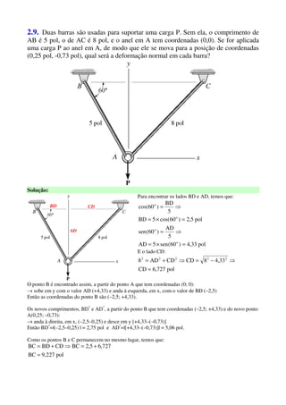 2.9. Duas barras são usadas para suportar uma carga P. Sem ela, o comprimento de
AB é 5 pol, o de AC é 8 pol, e o anel em A tem coordenadas (0,0). Se for aplicada
uma carga P ao anel em A, de modo que ele se mova para a posição de coordenadas
(0,25 pol, -0,73 pol), qual será a deformação normal em cada barra?
Solução:
CDBD
AD
Para encontrar os lados BD e AD, temos que:
pol33,4)60(sen5AD
5
AD
)60(sen
pol5,2)60cos(5BD
5
BD
)60cos(
o
o
o
o
=×=
⇒=
=×=
⇒=
E o lado CD:
pol727,6CD
33,48CDCDAD8 22222
=
⇒−=⇒+=
O ponto B é encontrado assim, a partir do ponto A que tem coordenadas (0; 0):
→ sobe em y com o valor AD (+4,33) e anda à esquerda, em x, com o valor de BD (–2,5)
Então as coordenadas do ponto B são (–2,5; +4,33).
Os novos comprimentos, BD*
e AD*
, a partir do ponto B que tem coordenadas (–2,5; +4,33) e do novo ponto
A(0,25; –0,73):
→ anda à direita, em x, (–2,5–0,25) e desce em y [+4,33–(–0,73)]
Então BD*
=|(–2,5–0,25) | = 2,75 pol e AD*
=|[+4,33–(–0,73)]| = 5,06 pol.
Como os pontos B e C permanecem no mesmo lugar, temos que:
pol227,9BC
727,65,2BCCDBDBC
=
+=⇒+=
 