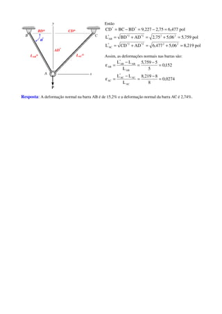 AD*
BD* CD*
αααα*
LAB* LAC*
Então
pol477,675,2227,9BDBCCD **
=−=−=
pol219,806,5477,6ADCDL
pol759,506,575,2ADBDL
222*2**
AC
222*2**
AB
=+=+=
=+=+=
Assim, as deformações normais nas barras são:
0274,0
8
8219,8
L
LL
152,0
5
5759,5
L
LL
AC
AC
*
AC
AC
AB
AB
*
AB
AB
=
−
=
−
=ε
=
−
=
−
=ε
Resposta: A deformação normal na barra AB é de 15,2% e a deformação normal da barra AC é 2,74%.
 