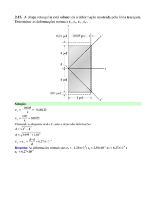2.15. A chapa retangular está submetida à deformação mostrada pela linha tracejada.
Determinar as deformações normais εx, εy, εx’, εy’.
Solução:
0025,0
8
02,0
00125,0
4
005,0
y
x
==ε
−=−=ε
Chamando as diagonais de d e d’, antes e depois das deformações:
4
'y'x
22
22
1027,6
d
d'd
01,4995,3'd
44d
−
×=
−
=ε=ε
+=
+=
Resposta: As deformações normais são: εx = –1,25×10-3
; εy = 2,50×10-3
; εx’= 6,27×10-4
e
εy’ = 6,27×10-4
 