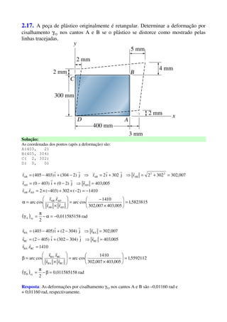 2.17. A peça de plástico originalmente é retangular. Determinar a deformação por
cisalhamento γxy nos cantos A e B se o plástico se distorce como mostrado pelas
linhas tracejadas.
Solução:
As coordenadas dos pontos (após a deformação) são:
A(403, 2)
B(405, 304)
C( 2, 302)
D( 0, 0)
( ) rad80,01158515
2
5823815,1
005,403007,302
1410
cosarc
rr
r.r
cosarc
1410)2(302)403(2r.r
005,403rj)20(i)4030(r
007,3023022rj302i2rj)2304(i)403405(r
xyA
ADAB
ADAB
ADAB
ADAD
22
ABABAB
−=α−
π
=γ
=





×
−
=








×
=α
−=−×+−×=
=⇒−+−=
=+=⇒+=⇒−+−=
rr
rr
rr
rrrr
rrrrrrr
( ) rad80,01158515
2
5592112,1
005,403007,302
1410
cosarc
rr
r.r
cosarc
1410r.r
005,403rj)304302(i)4052(r
007,302rj)3042(i)405403(r
xyB
BCBA
BCBA
BCBA
BCBC
BABA
=β−
π
=γ
=





×
=







×
=β
=
=⇒−+−=
=⇒−+−=
rr
rr
rr
rrrr
rrrr
Resposta: As deformações por cisalhamento γxy nos cantos A e B são –0,01160 rad e
+ 0,01160 rad, respectivamente.
 