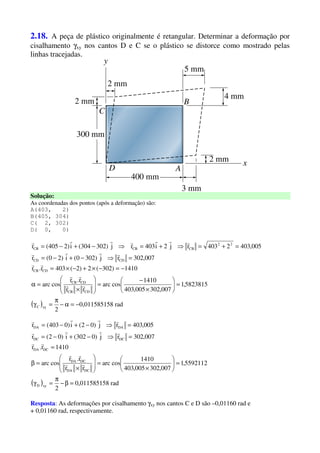 2.18. A peça de plástico originalmente é retangular. Determinar a deformação por
cisalhamento γxy nos cantos D e C se o plástico se distorce como mostrado pelas
linhas tracejadas.
Solução:
As coordenadas dos pontos (após a deformação) são:
A(403, 2)
B(405, 304)
C( 2, 302)
D( 0, 0)
( ) rad80,01158515
2
5823815,1
007,302005,403
1410
cosarc
rr
r.r
cosarc
1410)302(2)2(403r.r
007,302rj)3020(i)20(r
005,4032403rj2i403rj)302304(i)2405(r
xyC
CDCB
CDCB
CDCB
CDCD
22
CBCBCB
−=α−
π
=γ
=





×
−
=







×
=α
−=−×+−×=
=⇒−+−=
=+=⇒+=⇒−+−=
rr
rr
rr
rrrr
rrrrrrr
( ) rad80,01158515
2
5592112,1
007,302005,403
1410
cosarc
rr
r.r
cosarc
1410r.r
007,302rj)0302(i)02(r
005,403rj)02(i)0403(r
xyD
DCDA
DCDA
DCDA
DCDC
DADA
=β−
π
=γ
=





×
=







×
=β
=
=⇒−+−=
=⇒−+−=
rr
rr
rr
rrrr
rrrr
Resposta: As deformações por cisalhamento γxy nos cantos C e D são –0,01160 rad e
+ 0,01160 rad, respectivamente.
 