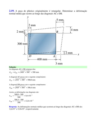2.19. A peça de plástico originalmente é retangular. Determinar a deformação
normal média que ocorre ao longo das diagonais AC e DB.
Solução:
As diagonais AC e DB originais têm:
mm500300400dd 22
DBAC =+==
A diagonal AC passa a ter o seguinte comprimento:
mm8,500300401d 22
'AC =+=
A diagonal DB passa a ter o seguinte comprimento:
mm4,506304405d 22
'DB =+=
Assim, as deformações nas diagonais são:
3
DB
3
AC
108,12
500
5004,506
106,1
500
5008,500
−
−
×=
−
=ε
×=
−
=ε
Resposta: As deformações normais médias que ocorrem ao longo das diagonais AC e DB são:
1,6×10-3
e 12,8×10-3
, respectivamente
 