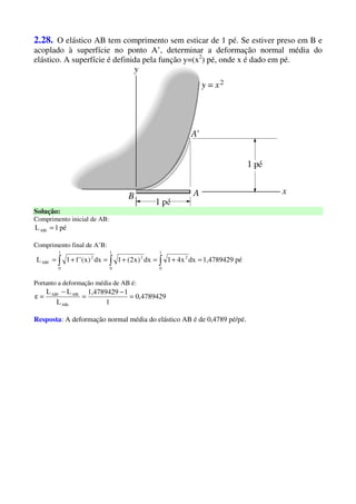 2.28. O elástico AB tem comprimento sem esticar de 1 pé. Se estiver preso em B e
acoplado à superfície no ponto A’, determinar a deformação normal média do
elástico. A superfície é definida pela função y=(x2
) pé, onde x é dado em pé.
Solução:
Comprimento inicial de AB:
pé1LABi =
Comprimento final de A’B:
pé1,4789429dxx41dx)x2(1dx)x('f1L
1
0
2
1
0
2
1
0
2
ABf =+=+=+= ∫∫∫
Portanto a deformação média de AB é:
4789429,0
1
11,4789429
L
LL
ABi
ABiABf
=
−
=
−
=ε
Resposta: A deformação normal média do elástico AB é de 0,4789 pé/pé.
 