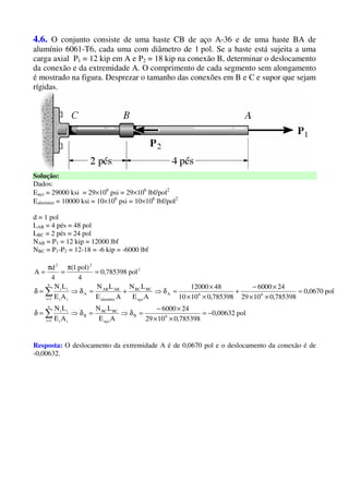 4.6. O conjunto consiste de uma haste CB de aço A-36 e de uma haste BA de
alumínio 6061-T6, cada uma com diâmetro de 1 pol. Se a haste está sujeita a uma
carga axial P1 = 12 kip em A e P2 = 18 kip na conexão B, determinar o deslocamento
da conexão e da extremidade A. O comprimento de cada segmento sem alongamento
é mostrado na figura. Desprezar o tamanho das conexões em B e C e supor que sejam
rígidas.
Solução:
Dados:
Eaço = 29000 ksi = 29×106
psi = 29×106
lbf/pol2
Ealumínio = 10000 ksi = 10×106
psi = 10×106
lbf/pol2
d = 1 pol
LAB = 4 pés = 48 pol
LBC = 2 pés = 24 pol
NAB = P1 = 12 kip = 12000 lbf
NBC = P1-P2 = 12-18 = -6 kip = -6000 lbf
pol00632,0
785398,01029
246000
AE
LN
AE
LN
pol0670,0
785398,01029
246000
785398,01010
4812000
AE
LN
AE
LN
AE
LN
pol785398,0
4
)pol1(
4
d
A
6B
aço
BCBC
B
n
1i ii
ii
66A
aço
BCBC
alumínio
ABAB
A
n
1i ii
ii
2
22
−=
××
×−
=δ⇒=δ⇒=δ
=
××
×−
+
××
×
=δ⇒+=δ⇒=δ
=
π
=
π
=
∑
∑
=
=
Resposta: O deslocamento da extremidade A é de 0,0670 pol e o deslocamento da conexão é de
-0,00632.
 