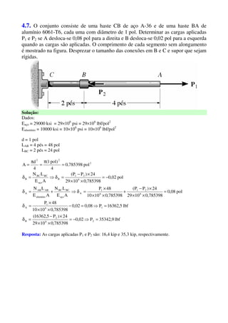 4.7. O conjunto consiste de uma haste CB de aço A-36 e de uma haste BA de
alumínio 6061-T6, cada uma com diâmetro de 1 pol. Determinar as cargas aplicadas
P1 e P2 se A desloca-se 0,08 pol para a direita e B desloca-se 0,02 pol para a esquerda
quando as cargas são aplicadas. O comprimento de cada segmento sem alongamento
é mostrado na figura. Desprezar o tamanho das conexões em B e C e supor que sejam
rígidas.
Solução:
Dados:
Eaço = 29000 ksi = 29×106
psi = 29×106
lbf/pol2
Ealumínio = 10000 ksi = 10×106
psi = 10×106
lbf/pol2
d = 1 pol
LAB = 4 pés = 48 pol
LBC = 2 pés = 24 pol
lbf9,35342P02,0
785398,01029
24)P5,16362(
lbf5,16362P08,002,0
785398,01010
48P
pol08,0
785398,01029
24)PP(
785398,01010
48P
AE
LN
AE
LN
pol02,0
785398,01029
24)PP(
AE
LN
pol785398,0
4
)pol1(
4
d
A
26
2
B
16
1
A
6
21
6
1
A
aço
BCBC
alumínio
ABAB
A
6
21
B
aço
BCBC
B
2
22
=⇒−=
××
×−
=δ
=⇒=−
××
×
=δ
=
××
×−
+
××
×
=δ⇒+=δ
−=
××
×−
=δ⇒=δ
=
π
=
π
=
Resposta: As cargas aplicadas P1 e P2 são: 16,4 kip e 35,3 kip, respectivamente.
 