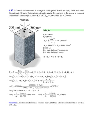 4.42 A coluna de concreto é reforçada com quatro barras de aço, cada uma com
diâmetro de 18 mm. Determinar a tensão média do concreto e do aço se a coluna é
submetida a uma carga axial de 800 kN. Eaço = 200 GPa e Ec = 25 GPa.
Solução:
Es=200 GPa
Ec=25 GPa
2
sc
2
2
s
mm1,88982A300300A
mm88,1017
4
18
4A
=−×=
=




 π
=
P=800 kN
Pc – parte da força P no concreto
Ps – parte da força P no aço
scsc PPPPPP −=⇒=+
( ) ( ) ( ) ( )( )
( ) ( ) ( ) ( ) ( ) ( )
( ) ( )
MPa24,8
1,88982
7,732927
A
P
MPa9,65
88,1017
3,67072
A
P
N7,7329273,67072800000P
N3,67072
88,10172000001,8898225000
88,1017200000
800000P
AEAE
AE
PPAEPAEAEP
AEPAEPAEPAEPAEPAEP
AEPPAEPAEPAEP
AE
LP
AE
LP
c
c
c
s
s
s
c
s
sscc
ss
sssssccs
sssssccssssssccs
sssccssscccs
ss
s
cc
c
sc
===σ⇒===σ⇒
=−=⇒
=
×+×
×
×=⇒
+
=⇒=+⇒
=+⇒−=⇒
−=⇒=⇒=⇒δ=δ
Resposta: A tensão normal média do concreto é de 8,24 MPa e a tensão normal média do aço é de
65,9 MPa.
 