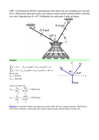 1.37. A luminária de 50 lbf é suportada por duas hastes de aço acopladas por um anel
em A. Determinar qual das hastes está sujeita à maior tensão normal média e calcular
seu valor. Suponha que θ = 45º. O diâmetro de cada haste é dado na figura.
Solução:
050)45(senF)60cos(F0F
0)45cos(F)60(senF0F
o
AC
o
ABy
o
AC
o
ABx
=−×+×⇒=
=×+×−⇒=
∑
∑
Resolvendo:
lbf83,44F
lbf6,36F
AC
AB
=
= x
y
FAB
θθθθ=45o
50 lbf
60o
FAC
Assim, as tensões são:
psi736,356
4
4,0
83,44
4
d
F
psi415,186
4
5,0
6,36
4
d
F
22
AC
AC
AC
22
AB
AB
AB
=
×π
=
π
=σ
=
×π
=
π
=σ
Resposta: As tensões médias que atuam nas seções AB e AC são, respectivamente, 186,415 psi e
356,736 psi. Portanto, a haste que está sujeita à maior tensão normal média é a haste AC.
 